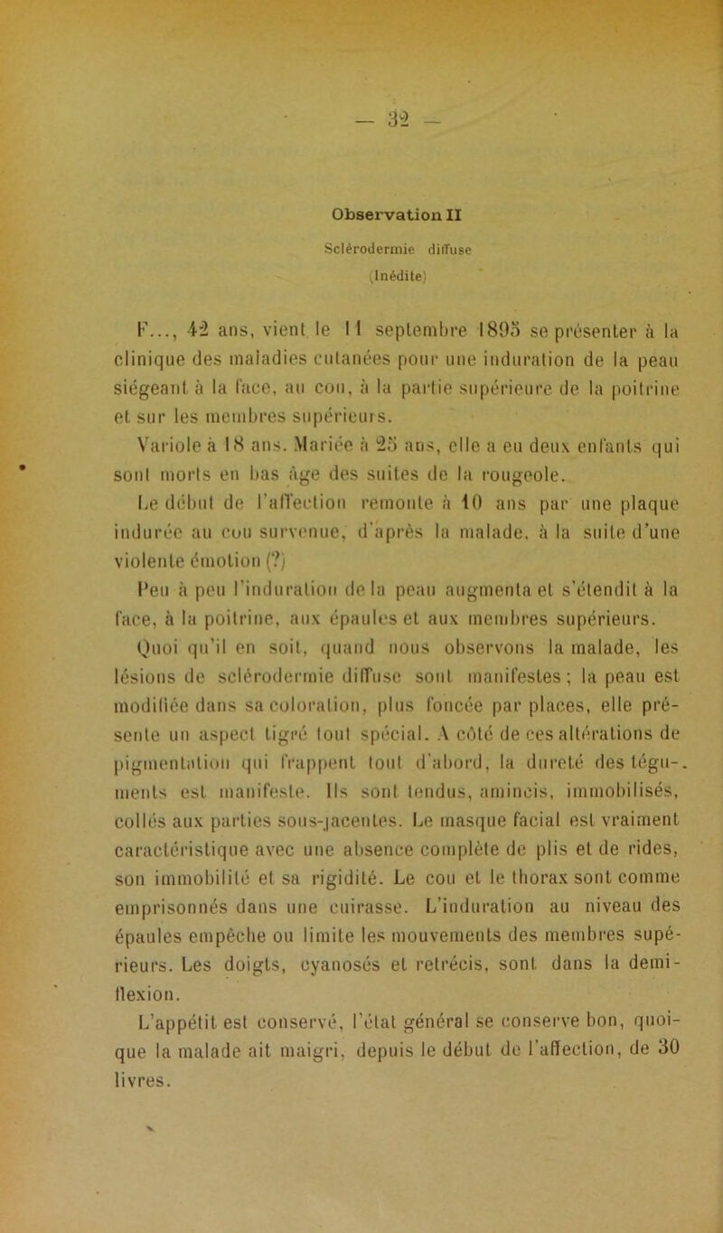 Observation II Sclérodermie diffuse ^Inédite) F..., 42 ans, vient le I I septembre 1895 se présenter à la clinique des maladies cutanées pour une induration de la peau siégeant à la face, au cou, à la pariie supérieure de la poitrine et sur les membres supérieurs. Variole à 18 ans. Mariée à 25 ans, elle a eu deux enfants qui sont morts en bas âge des suites de la rougeole. Le début de l'affection remonte à 10 ans par une plaque indurée au cou survenue, d'après la malade, à la suite d’une violente émotion (?) l’eu à peu l'induration delà peau augmenta et s’étendit à la face, à la poitrine, aux épaules et aux membres supérieurs. Quoi qu’il en soit, quand nous observons la malade, les lésions de sclérodermie diffuse sont manifestes ; la peau est modifiée dans sa coloration, plus foncée par places, elle pré- sente un aspect tigré tout spécial. A côté de ces altérations de pigmentation qui frappent tout d'abord, la dureté des tégu-. ments est manifeste. Ils sont tendus, amincis, immobilisés, collés aux parties sous-jacentes. Le masque facial est vraiment caractéristique avec une absence complète de plis et de rides, son immobilité et sa rigidité. Le cou et le thorax sont comme emprisonnés dans une cuirasse. L’induration au niveau des épaules empêche ou limite les mouvements des membres supé- rieurs. Les doigts, cyanosés et rétrécis, sont dans la demi- tlexion. L’appétit est conservé, l étal général se conserve bon, quoi- que la malade ait maigri, depuis le début de l’affection, de 30 livres.