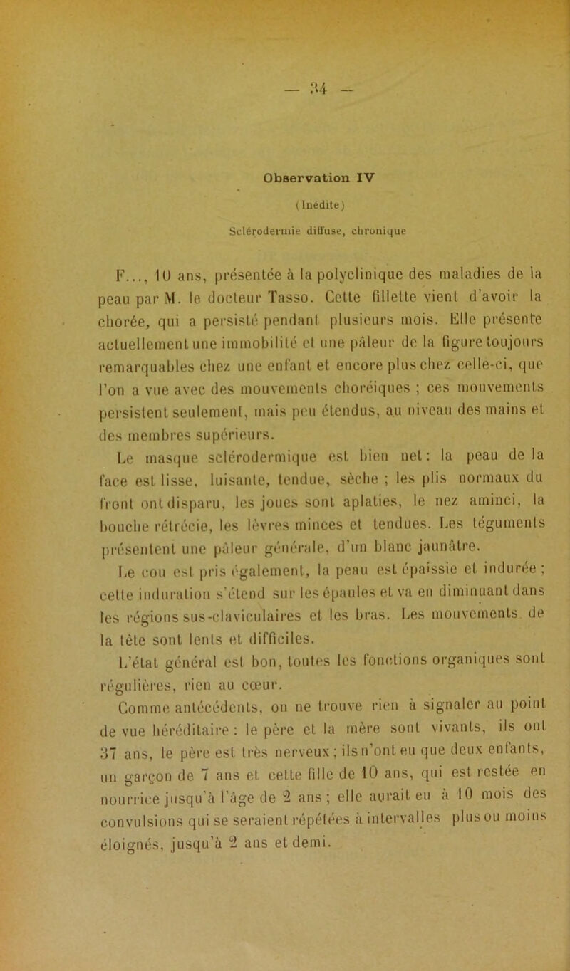 Observation IV ( Inédite) Sclérodermie diffuse, chronique F..., IU ans, présentée à la polyclinique des maladies de la peau par M. le docteur Tasso. Cette fillette vient d’avoir la chorée, qui a persisté pendant plusieurs mois. Elle présente actuellement une immobilité et une pâleur de la figure toujours remarquables chez une enfant et encore plus chez celle-ci, que l’on a vue avec des mouvements choréiques ; ces mouvements persistent seulement, mais peu étendus, au niveau des mains et des membres supérieurs. Le masque sclérodermique esL bien net: la peau delà face est lisse, luisante, tendue, sèche ; les plis normaux du front ont disparu, les joues sont aplaties, le nez aminci, la bouche rétrécie, les lèvres minces et tendues. Les téguments présentent une pâleur générale, d’un blanc jaunâtre. Le cou est pris également, la peau est épaissie et indurée; celte induration s étend sur les épaules et va en diminuant dans les régions sus-claviculaires et les bras. Les mouvements de la tète sont lents et difficiles. L’état général est bon, toutes les fonctions organiques sont régulières, rien au cœur. Comme antécédents, on ne trouve rien à signaler au point de vue héréditaire : le père et la mère sont vivants, ils ont 37 ans, le père est très nerveux; ils n’ont eu que deux enfants, un garçon de 7 ans et cette fille de 10 ans, qui est restée en nourrice jusqu’à l’âge de 2 ans; elle aurait eu à 10 mois des convulsions qui se seraient répétées à intervalles plus ou moins éloignés, jusqu’à 2 ans et demi.