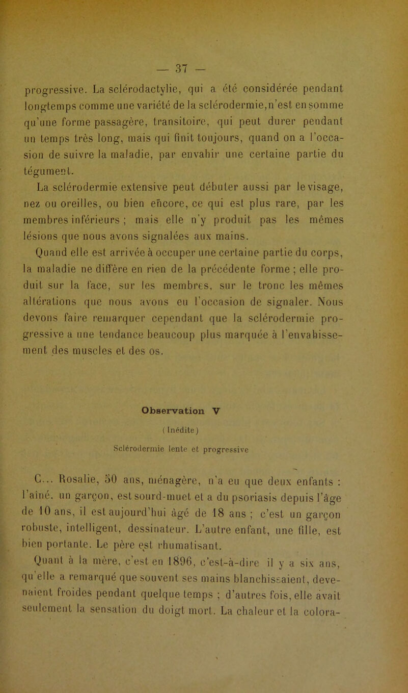 progressive. La sclérodactylie, qui a été considérée pendant longtemps comme une variété de la sclérodermie,n’est en somme qu’une forme passagère, transitoire, qui peut durer pendant un temps très long, mais qui finit toujours, quand on a l’occa- sion de suivre la maladie, par envahir une certaine partie du tégument. La sclérodermie extensive peut débuter aussi par le visage, nez ou oreilles, ou bien encore, ce qui est plus rare, par les membres inférieurs ; mais elle n'y produit pas les mêmes lésions que nous avons signalées aux mains. Quand elle est arrivée à occuper une certaine partie du corps, la maladie ne diffère en rien de la précédente forme; elle pro- duit sur la face, sur les membres, sur le tronc les mêmes altérations que nous avons eu l’occasion de signaler. Nous devons faire remarquer cependant que la sclérodermie pro- gressive a une tendance beaucoup plus marquée à l'envahisse- ment des muscles et des os. Observation V {Inédite) Sclérodermie lente et progressive G... Rosalie, 30 ans, ménagère, n’a eu que deux enfants : I aîné, un garçon, est sourd-muet et a du psoriasis depuis l’âge de 10 ans, il est aujourd’hui âgé de 18 ans ; c’est un garçon robuste, intelligent, dessinateur. L’autre enfant, une fille, est bien portante. Le père est rhumatisant. Quant à la mère, c’est, en 1896, c’est-à-dire il y a six ans, qu elle a remarqué que souvent ses mains blanchissaient, deve- naient froides pendant quelque temps ; d’autres fois, elle avait seulement la sensation du doigt mort. La chaleur et la colora-