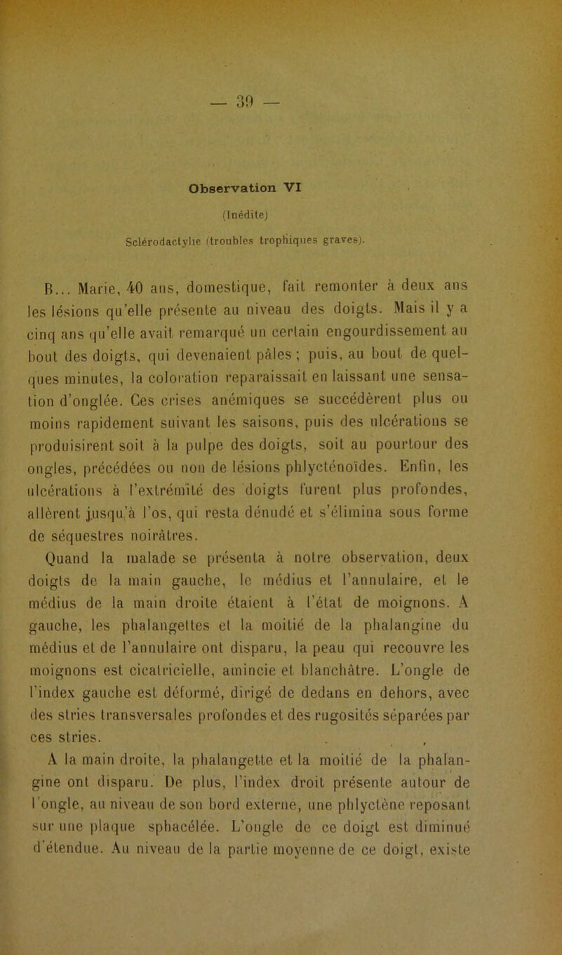 — 30 — Observation VI (Inédite) Sclérodactylie (troubles trophiques graves). B... Marie, 40 ans, domestique, fait remonter à deux ans les lésions qu’elle présente au niveau des doigts. Mais il y a cinq ans qu’elle avait remarqué un certain engourdissement au bout des doigts, qui devenaient pâles ; puis, au bout de quel- ques minutes, la coloration reparaissait en laissant une sensa- tion d’onglée. Ces crises anémiques se succédèrent plus ou moins rapidement suivant les saisons, puis des ulcérations se produisirent soit h la pulpe des doigts, soit au pourtour des ongles, précédées ou non de lésions phlyctënoïdes. Enfin, les ulcérations à l’extrémité des doigts furent plus profondes, allèrent j.usqu’à l’os, qui resta dénudé et s’élimina sous forme de séquestres noirâtres. Quand la malade se présenta à notre observation, deux doigts de la main gauche, le médius et l’annulaire, et le médius de la main droite étaient à l’état de moignons. A gauche, les phalangettes et la moitié de la phalangine du médius et de l’annulaire ont disparu, la peau qui recouvre les moignons est cicatricielle, amincie et blanchâtre. L’ongle de l’index gauche est déformé, dirigé de dedans en dehors, avec des stries transversales profondes et des rugosités séparées par ces stries. A la main droite, la phalangette et la moitié de la phalan- gine ont disparu. De plus, l’index droit présente autour de l’ongle, au niveau de son bord externe, une phlyctène reposant sur une plaque sphacélée. L’ongle de ce doigt est diminué d étendue. Au niveau de la partie moyenne de ce doigt, existe