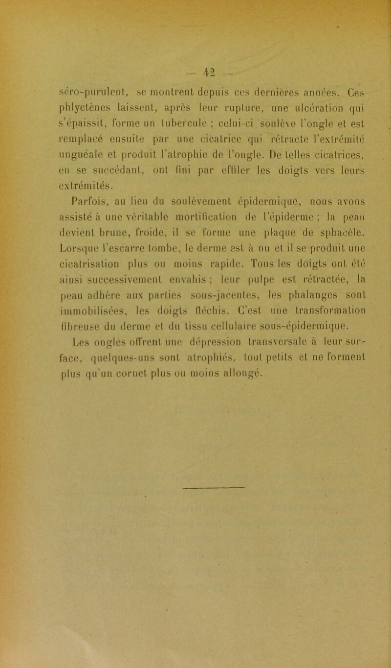 séro-purulent, se montrent depuis ces dernières années. Ces phlyctènes laissent, après leur rupture, une ulcération qui s’épaissit, forme un tubercule ; celui-ci soulève l'ongle et est remplacé ensuite par une cicatrice qui rétracte l’extrémité unguéale et produit l’atrophie de l’ongle. L)e telles cicatrices, en se succédant, ont fini par effiler les doigts vers leurs extrémités. Parfois, au lieu du soulèvement épidermique, nous avons assisté à une véritable mortification de l’épiderme ; la peau devient brune, froide, il se forme une plaque de spbaeèle. Lorsque l’escarre tombe, le derme est à nu et il se produit une cicatrisation plus ou moins rapide. Tous les doigts ont été ainsi successivement envahis ; leur pulpe est rétractée, la peau adhère aux parties sous-jacentes, les phalanges sont immobilisées, les doigts fléchis. C’est une transformation fibreuse du derme et du tissu cellulaire sous-épidermique. Les ongles offrent une dépression transversale à leur sur- face, quelques-uns sont atrophiés, tout petits et ne forment plus qu’un cornet plus ou moins allongé.