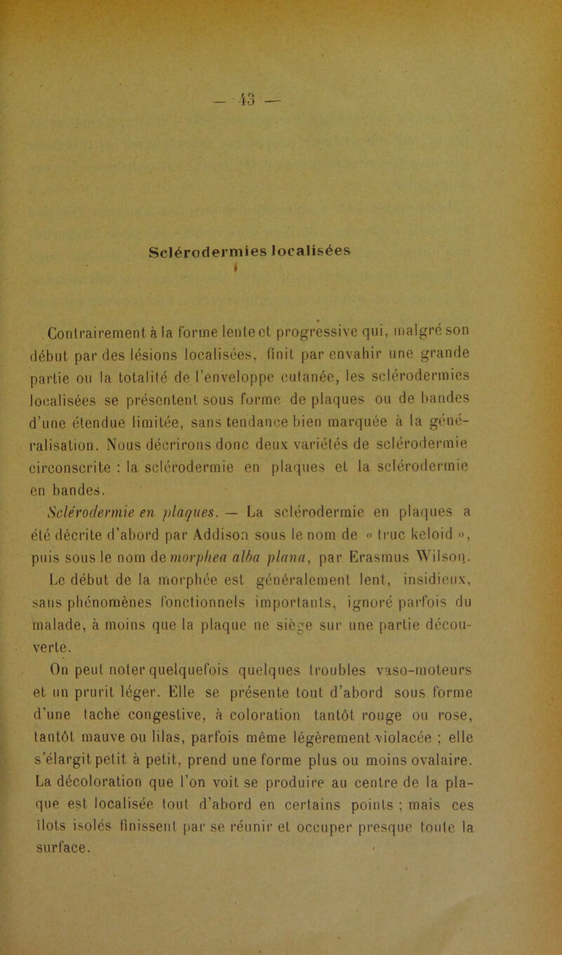 Sclérodermies localisées i Contrairement à la forme lente et progressive qui, malgré son début par des lésions localisées, finit par envahir une grande partie ou la totalité de l’enveloppe cutanée, les sclérodermies localisées se présentent sous forme de plaques ou de bandes d’une étendue limitée, sans tendance bien marquée à la géné- ralisation. Nous décrirons donc deux variétés de sclérodermie circonscrite : la sclérodermie en plaques et la sclérodermie en bandes. Sclérodermie en plaques. — La sclérodermie en plaques a été décrite d’abord par Addison sous le nom de « truc keloid », puis sous le nom demorpliea alba plana, par Erasmus Wilson. Le début de la morphée est généralement lent, insidieux, sans phénomènes fonctionnels importants, ignoré parfois du malade, à moins que la plaque ne siège sur une partie décou- verte. On peut noter quelquefois quelques troubles vaso-moteurs et un prurit léger. Elle se présente tout d’abord sous forme d’une tache congestive, à coloration tantôt rouge ou rose, tantôt mauve ou lilas, parfois même légèrement violacée ; elle s’élargit petit à petit, prend une forme plus ou moins ovalaire. La décoloration que l’on voit se produire au centre de la pla- que est localisée tout d’abord en certains points : mais ces îlots isolés finissent par se réunir et occuper presque toute la surface.