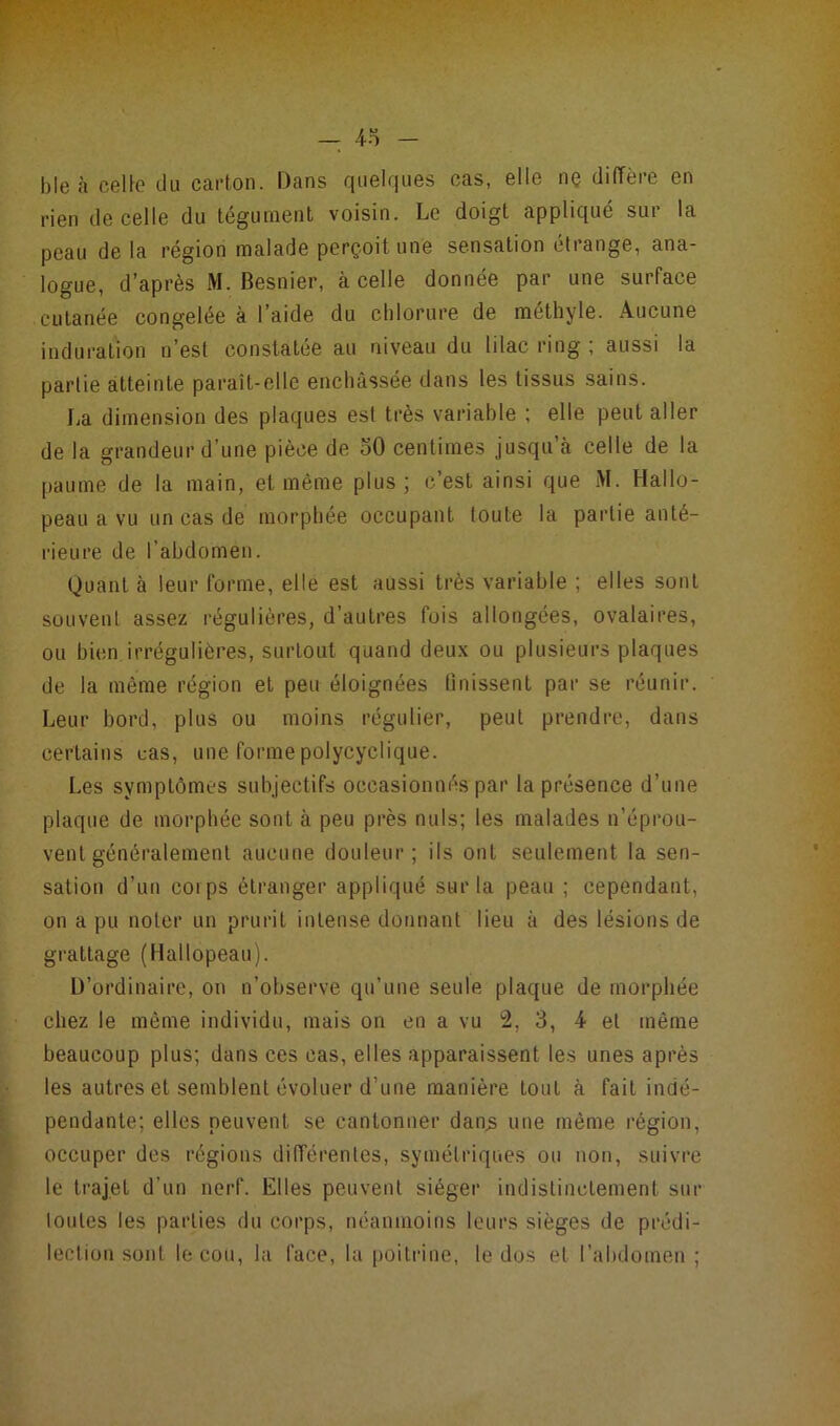 b le à celle du carton. Dans quelques cas, elle nç diffère en rien de celle du tégument voisin. Le doigt appliqué sur la peau de la région malade perçoit une sensation étrange, ana- logue, d’après M. Besnier, à celle donnée par une surface cutanée congelée à l’aide du chlorure de méthyle. Aucune induration n’est constatée au niveau du lilac ring ; aussi la partie atteinte paraît-elle enchâssée dans les tissus sains. La dimension des plaques est très variable ; elle peut aller de la grandeur d’une pièce de oO centimes jusqu’à celle de la paume de la main, et même plus; c’est ainsi que M. Hallo- peau a vu un cas de morphée occupant toute la partie anté- rieure de l’abdomen. Quant à leur forme, elle est aussi très variable ; elles sont souvent assez régulières, d’autres fois allongées, ovalaires, ou bien irrégulières, surtout quand deux ou plusieurs plaques de la même région et peu éloignées 0nissent par se réunir. Leur bord, plus ou moins régulier, peut prendre, dans certains cas, une forme polycyclique. Les symptômes subjectifs occasionnés par la présence d’une plaque de morphée sont à peu près nuis; les malades n’éprou- vent généralement aucune douleur; ils ont seulement la sen- sation d’un coi ps étranger appliqué sur la peau ; cependant, on a pu noter un prurit inLense donnant lieu à des lésions de grattage (Hallopeau). D’ordinaire, on n’observe qu’une seule plaque de morphée chez le même individu, mais on en a vu 2, 3, 4 et même beaucoup plus; dans ces cas, elles apparaissent les unes après les autres et semblent évoluer d’une manière Lout à fait indé- pendante; elles peuvent, se cantonner dan.s une même région, occuper des régions différentes, symétriques ou non, suivre le trajet d’un nerf. Elles peuvent siéger indistinctement sur toutes les parties du corps, néanmoins leurs sièges de prédi- lection sont le cou, la face, la poitrine, le dos et l’abdomen;