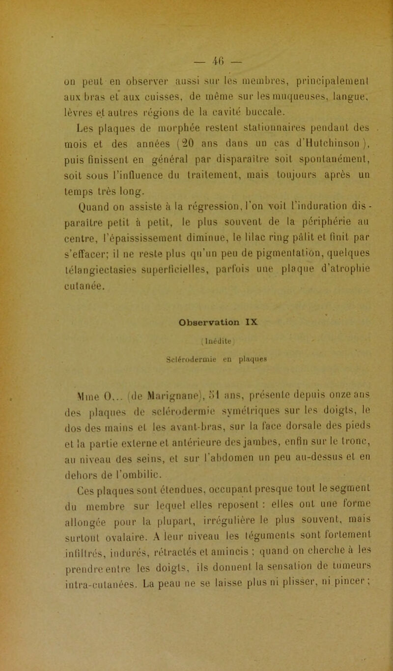 — 40 — un peut en observer aussi sur les membres, principalement aux bras et aux cuisses, de même sur les muqueuses, langue, lèvres et autres régions de la cavité buccale. Les plaques de morphée restent stationnaires pendant des mois et des années (50 ans dans un cas d’Hutcbinson ), puis finissent en général par disparaître soit spontanément, soit sous l'influence du traitement, mais toujours après un temps très long. Quand on assiste à la régression, l’on voit l’induration dis- paraître petit à petit, le plus souvent de la périphérie au centre, l’épaississement diminue, le lilac ring pâlit et finit par s’effacer; il ne reste plus qu’un peu de pigmentation, quelques télangiectasies superficielles, parfois une plaque d atrophie cutanée. Observation IX , Inédite Sclérodermie en plaques Mme O... i de Marignane), 51 ans, présente depuis onze ans des plaques de sclérodermie symétriques sur les doigts, le dos des mains et les avant-bras, sur la face dorsale des pieds et la partie externe et antérieure des jambes, enfin sur le tronc, au niveau des seins, et sur l’abdomen un peu au-dessus et en dehors de l’ombilic. Ces plaques sont étendues, occupant presque tout le segment du membre sur lequel elles reposent : elles ont une forme allongée pour la plupart, irrégulière le plus souvent, mais surtout ovalaire. A leur niveau les téguments sont fortement infiltrés, indurés, rétractés et amincis ; quand on cherche à les prendre entre les doigts, ils donuenl la sensation de tumeuis intra-culanées. La peau ne se laisse plus ni plisser, ni pincer;