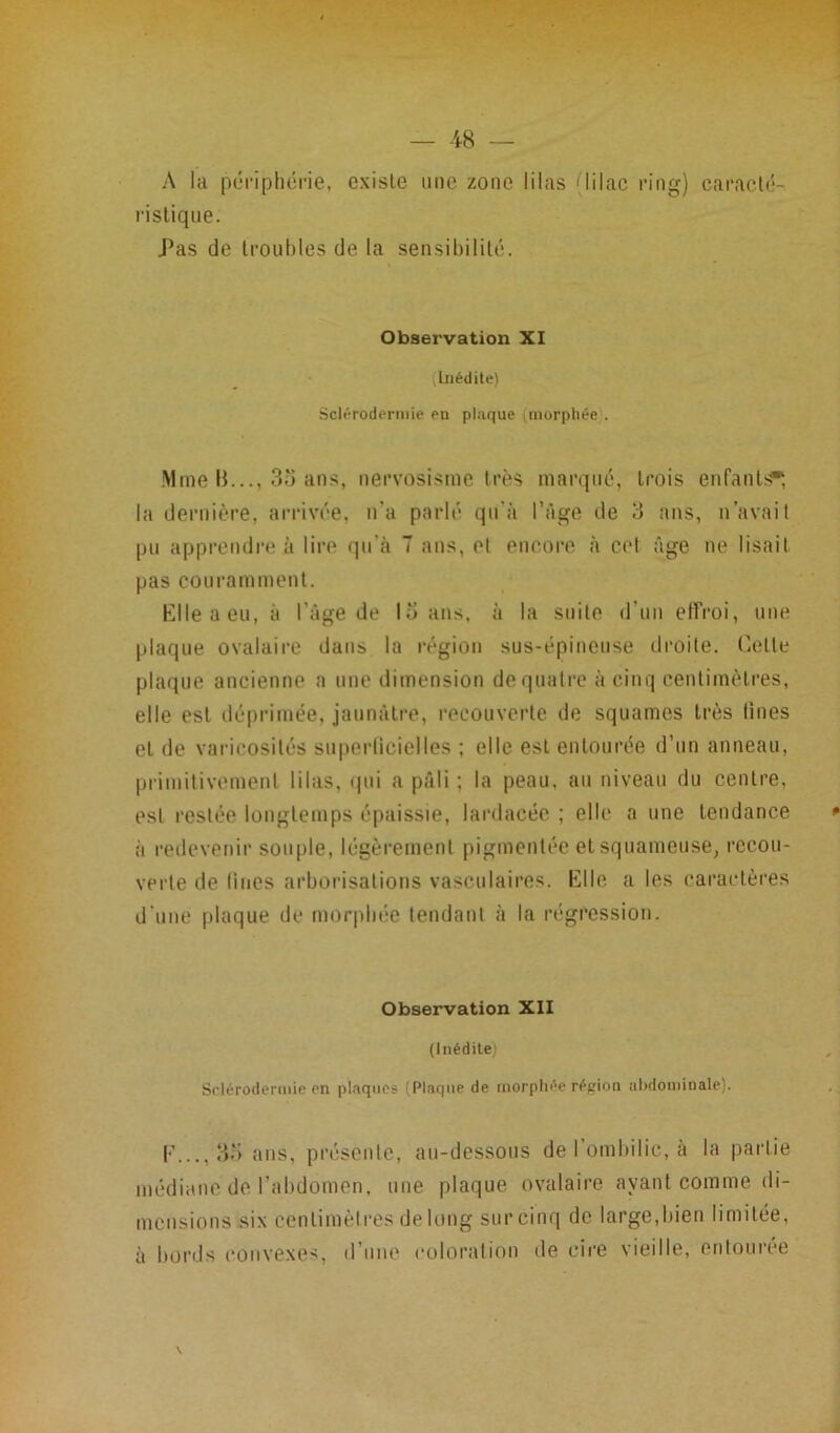 A la périphérie, existe une zone lilas (lilac ring) caracté- ristique. Pas de troubles de la sensibilité. Observation XI Inédite) Sclérodermie en plaque morphée . Mme H..., 35 ans, nervosisme très marqué, trois enfants*, la dernière, arrivée, n'a parlé qu’à l’âge de 3 ans, n’avait pu apprendre à lire qu’à 7 ans, el encore à col âge ne lisait pas couramment. Elleaeu, à l’âge de 15 ans, à la suite d’un effroi, une plaque ovalaire dans la région sus-épineuse droite. Celle plaque ancienne a une dimension de quatre à cinq centimètres, elle est déprimée, jaunâtre, recouverte de squames très fines el de varicosités superficielles ; elle est entourée d’un anneau, primitivement lilas, qui a pâli ; la peau, au niveau du centre, est restée longtemps épaissie, lardacée ; elle a une tendance à redevenir souple, légèrement pigmentée et squameuse, recou- verte de fines arborisations vasculaires. Elle a les caractères d’une plaque de morphée tendant à la régression. Observation XII (Inédite' Sclérodermie en plaques (Plaque de morphée région abdominale). F..., 35 ans, présente, au-dessous de l’ombilic, à la partie médiane de l’abdomen, une plaque ovalaire ayant comme di- mensions six centimètres de long sur cinq de large,bien limitée, à bords convexes, d’une coloration de cire vieille, entourée V