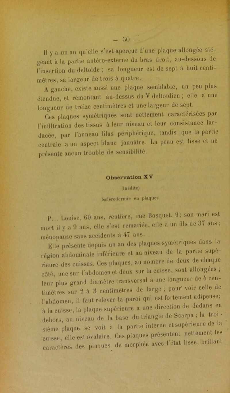 Il y a un an qu’elle s’est aperçue d'une plaque allongée sié- geant à la partie antéro-externe du bras droit, au-dessous de l’insertion du deltoïde ; sa longueur est de sept à huit centi- mètres, sa largeur de trois à quatre. A gauche, existe aussi une plaque semblable, un peu plus étendue, et remontant au-dessus du Y delloidien ; elle a une longueur de treize centimètres et une largeur de sept. Ces plaques symétriques sont nettement caractérisées par lïnliltration des tissus à leur niveau et leur consistance lar- dacée, par l’anneau lilas périphérique, tandis que la partie centrale a un aspect blanc jaunâtre. La peau est lisse et ne présente aucun trouble de sensibilité. Observation XV Inédite) Sclérodermie en plaques I»... Louise, 60 ans, rentière, rue Bosquet, 9; son mari est mort il y a 9 ans, elle s’esl remariée, elle a un (ils de 37 ans; ménopause sans accidents à 47 ans. Clle présente depuis un an des plaques symétriques dans la région abdominale inférieure et au niveau de la partie supé- rieure des cuisses. Ces plaques, au nombre de deux de chaque côté, une sur l’abdomen et deux sur la cuisse, sonL allongées; leur plus grand diamètre transversal a une longueur de 4 cen- timètres sur 2 à 3 centimètres de large; pou.' voir celle de l'abdomen, .1 faut relever la paroi qui est fortement adipeuse; à la cuisse, la plaque supérieure a une direction de dedans en dehors, au niveau de la base du triangle de Scarpa ; la Loi - sième plaque se voit à la partie interne et supérieure de la cuisse, elle est ovalaire. Ces plaques présentent nettemen es caractères des plaques de morphée avec l’état lisse, brillant