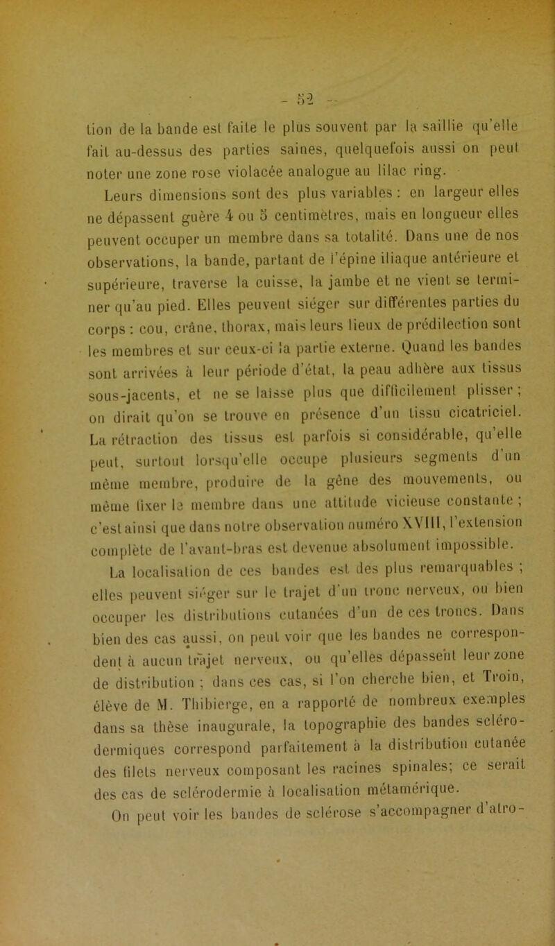 Lion de la bande est faite le plus souvent par la saillie qu’elle fait au-dessus des parties saines, quelquefois aussi on peut noter une zone rose violacée analogue au lilac ring. Leurs dimensions sont des plus variables : en largeur elles ne dépassent guère 4 ou o centimètres, mais en longueur elles peuvent occuper un membre dans sa totalité. Dans une de nos observations, la bande, partant de i’épine iliaque antérieure et supérieure, traverse la cuisse, la jambe et ne vient se termi- ner qu’au pied. Elles peuvent siéger sur différentes parties du corps : cou, crâne, thorax, mais leurs lieux de prédilection sont les membres et sur ceux-ci la partie externe. Quand les bandes sont arrivées à leur période d état, la peau adhère aux tissus sous-jacents, et ne se laisse plus que difficilement plisser ; on dirait qu’on se trouve en présence d un tissu cicatriciel. La rétraction des tissus est parfois si considérable, qu elle peut, surtout lorsqu’elle occupe plusieurs segments d un même membre, produire de la gène des mouvements, ou même fixer le membre dans une attitude vicieuse constante; c’est ainsi que dans notre observation numéro XV111,1 extension complète de l’avant-bras est devenue absolument impossible. La localisation de ces bandes est des plus remarquables , elles peuvent siéger sur le trajet d un tronc nerveux, ou bien occuper les distributions cutanées d’un de ces troncs. Dans bien des cas aussi, on peut voir que les bandes ne correspon- dent à aucun trajet nerveux, ou qu’elles dépassent leur zone de distribution ; dans ces cas, si 1 on cherche bien, et Troin, élève de M. Thibierge, en a rapporté de nombreux exemples dans sa thèse inaugurale, la topographie des bandes sclero- dermiques correspond parfaitement a la distribution cutanée des filets nerveux composant les racines spinales; ce serait des cas de sclérodermie à localisation métamérique. On peut voir les bandes de sclérose s’accompagner d atro-