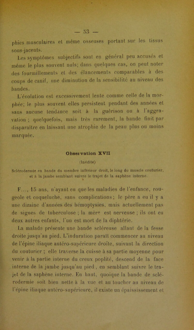 — «3 — phies musculaires et même osseuses portant sur les tissus sous-jacents. Les symptômes subjectifs sont en général peu accusés et même le plus souvent nuis; dans quelques cas, on peut noter des fourmillements et des élancements comparables à des coups de canif, une diminution de la sensibilité au niveau des bandes. L’évolution est excessivement lente comme celle de la mor- phée; le plus souvent elles persistent pendant des années et sans aucune tendance soit à la guérison ou à l’aggra- vation ; quelquefois, mais très rarement, la bande finit par disparaître en laissant une atrophie de la peau plus ou moins marquée. Observation XVII (Inédite) Sclérodermie en bande du membre inférieur droit, le long du muscle couturier, et à la jambe semblant suivre le trajet de la saphène interne. F..., lo ans, n’ayant eu que les maladies de l’enfance, rou- geole et coqueluche, sans complications; le père a eu il y a une dizaine d’années des hémoptysies, mais actuellement pas de signes de tuberculose ; la mère est nerveuse ; ils ont eu deux autres enfants, l’un est mort de la diphtérie. La malade présente une bande scléreuse allant de la fesse droite jusqu’au pied. L’induration paraît commencer au niveau de l’épine iliaque antéro-supérieure droite, suivant la direction du couturier ; elle traverse la cuisse à sa partie moyenne pour venir à la partie interne du creux poplité, descend de la face interne de la jambe jusqu’au pied, en semblant suivre le tra- jet de la saphène interne. En haut, quoique la bande de sclé- rodermie soit bien nette à la vue et au toucher au niveau de l’épine iliaque antéro-supérieure, il existe un épaississement et