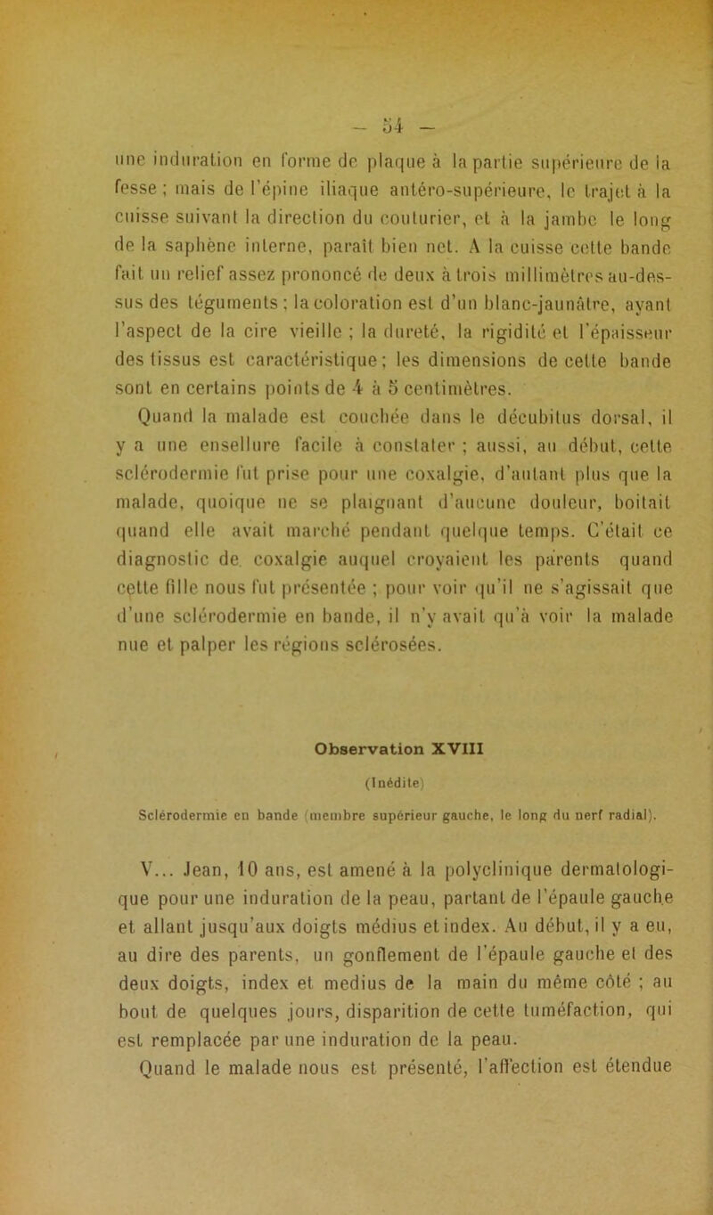 mie induration en forme de plaque à la partie supérieure de la fesse; mais de l’épine iliaque antéro-supérieure, le trajet à la cuisse suivant la direction du couturier, et à la jambe le long de la saphène interne, paraît bien net. A la cuisse cette bande fait un relief assez prononcé de deux à trois millimètres au-des- sus des téguments; la coloration est d’un blanc-jaunâtre, ayant l’aspect de la cire vieille; la dureté, la rigidité et l’épaisseur des tissus est caractéristique; les dimensions de celle bande sont en certains points de 4 à 5 centimètres. Quand la malade est couchée dans le décubitus dorsal, il y a une ensellure facile à constater ; aussi, au début, celte sclérodermie fut prise pour une coxalgie, d’autant plus que la malade, quoique ne se plaignant d’aucune douleur, boitait quand elle avait marché pendant quelque temps. C’était ce diagnostic de coxalgie auquel croyaient les parents quand cette fille nous fut présentée ; pour voir qu’il ne s’agissait que d’une sclérodermie en bande, il n’y avait qu’à voir la malade nue et palper les régions sclérosées. Observation XVIII (Inédite) Sclérodermie en bande membre supérieur gauche, le long du nerf radial). V... Jean, 10 ans, est amené à la polyclinique dermatologi- que pour une induration de la peau, partant de l’épaule gauche et allant jusqu’aux doigts médius et index. Au début, il y a eu, au dire des parents, un gonflement de l'épaule gauche et des deux doigts, index et médius de la main du même côté ; au bout de quelques jours, disparition de cette tuméfaction, qui est remplacée par une induration de la peau. Quand le malade nous est présenté, l'aftèction est étendue