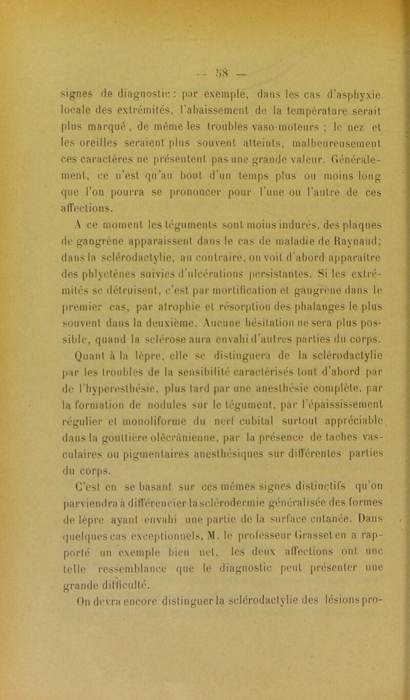 signes de diagnostic: par exemple, dans les cas d’asphyxie locale des extrémités, 1’abaissemenl de la température serait plus marqué, de même les troubles vaso-moteurs ; le nez et les oreilles seraient plus souvent atteints, malheureusement ces caractères ne présentent pas une grande valeur. Générale- ment, ce n’est qu’au bout d’un temps plus ou moins long que l’on pourra se prononcer pour l’une ou l’autre de ces affections. A ce moment les téguments sont moins indurés, des plaques de gangrène apparaissent dans le cas de maladie de Raynaud; dans la sclérodactylie, au contraire, on voit d’abord apparaître des pblyctènes suivies d’ulcérations persistantes. Si les extré- mités se détruisent, c’est par mortification cl gangrène dans le premier cas, par atrophie et résorption des phalanges le plus souvent dans la deuxième. Aucune hésitation ne sera plus pos- sible, quand la sclérose aura envahi d’autres parties du corps. Quant à la lèpre, elle se distinguera de la sclérodactylie par les troubles de la sensibilité caractérisés tout d’abord par de l’hyperesthésie, plus tard par une anesthésie complète, par la formation de nodules sur le tégument, par l’épaississement régulier et monoliforme du nerf cubital surtout appréciable dans la gouttière olécranienne, par la présence de taches vas- culaires ou pigmentaires anesthésiques sur différentes parties du corps. C’est en se basant sur ces mêmes signes distinctifs qu’on parviendra à différencier la sclérodermie généralisée des formes de lèpre ayant envahi une partie de la surface cutanée. Dans quelques cas exceptionnels, M. h: professeur Grasset en a rap- porté un exemple bien net, les deux affections ont une telle ressemblance que le diagnostic peut présenter une grande difficulté. On devra encore distinguer la sclérodactylie des lésionspro-