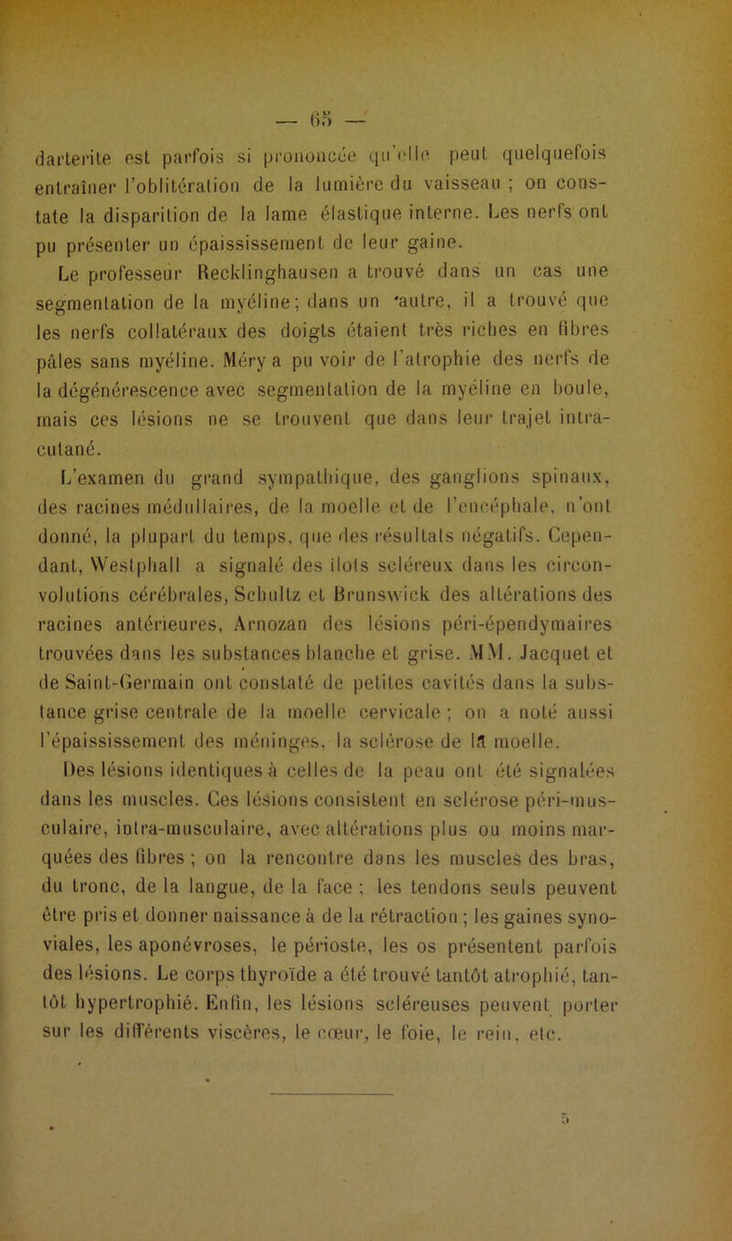 darterile est parfois si prononcée qu elle peut, quelquefois entraîner l’oblitération de la lumière du vaisseau ; on cons- tate la disparition de la lame élastique interne. Les nerfs ont pu présenter un épaississement de leur gaine. Le professeur Recklinghausen a trouvé dans un cas une segmentation de la myéline; dans un 'autre, il a trouvé que les nerfs collatéraux des doigts étaient très riches en fibres pâles sans myéline. Méry a pu voir de l’atrophie des nerfs de la dégénérescence avec segmentation de la myéline en boule, mais ces lésions ne se trouvent que dans leur trajet inlra- culané. 1/examen du grand sympathique, des ganglions spinaux, des racines médullaires, de la moelle et de l’encéphale, n’ont donné, la plupart du temps, que des résultats négatifs. Cepen- dant, Westphall a signalé des ilôts scléreux dans les circon- volutions cérébrales, Sehultz et Brunswick des altérations des racines antérieures, Arnozan des lésions péri-épendymaires trouvées dans les substances blanche et grise. MM. Jacquet et de Saint-Germain ont constaté de petites cavités dans la subs- tance grise centrale de la moelle cervicale; on a noté aussi l’épaississement des méninges, la sclérose de la moelle. Des lésions identiques à celles de la peau ont été signalées dans les muscles. Ces lésions consistent en sclérose péri-mus- culaire, iolra-musculaire, avec altérations plus ou moins mar- quées des fibres ; on la rencontre dans les muscles des bras, du tronc, de la langue, de la face ; les tendons seuls peuvent être pris et donner naissance à de la rétraction ; les gaines syno- viales, les aponévroses, le périoste, les os présentent parfois des lésions. Le corps thyroïde a été trouvé tantôt atrophié, tan- tôt hypertrophié. Enfin, les lésions scléreuses peuvent porter sur les différents viscères, le cœur, le foie, le rein, etc.