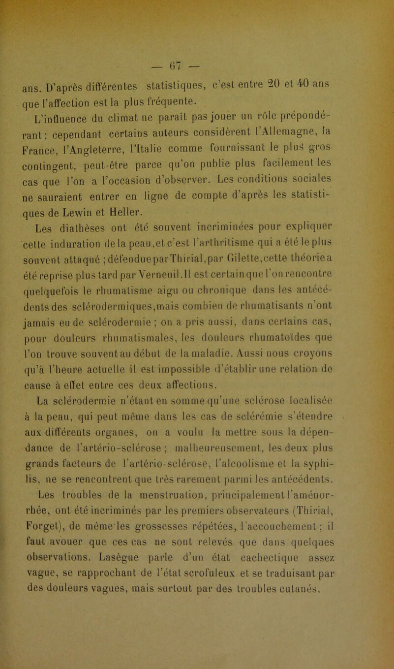 ans. D’après différentes statistiques, c’est entre 20 et 40 ans que l’affection est la plus fréquente. L’influence du climat ne paraît pas jouer un rôle prépondé- rant; cependant certains auteurs considèrent l’Allemagne, la France, l’Angleterre, l’Italie comme fournissant le plus gros contingent, peut-être parce qu’on publie plus facilement les cas que l’on a l’occasion d’observer. Les conditions sociales ne sauraient entrer en ligne de compte d’après les statisti- ques de Lewin et Heller. Les diathèses ont été souvent incriminées pour expliquer celte induration delà peau,et c’est l’arthritisme qui a été le plus souvent attaqué ;défendueparThirial,par (nielle,cette théoriea été reprise plus tard parVerneuil.il est certain que l’on rencontre quelquefois le rhumatisme aigu ou chronique dans les antécé- dentsdes selérodermiques,mais combien de rhumatisants n ont jamais eu de sclérodermie ; on a pris aussi, dans certains cas, pour douleurs rhumatismales, les douleurs rhumatoïdes que l’on trouve souvent au début de la maladie. Aussi nous croyons qu’à l’heure actuelle il est impossible d’établir une relation de cause à effet entre ces deux affections. La sclérodermie n’étant en somme qu’une sclérose localisée à la peau, qui peut même dans les cas de sclérémie s’étendre aux différents organes, on a voulu la mettre sous la dépen- dance de l’artério-sclérose ; malheureusement, les deux plus grands facteurs de F artério-sclérose, l’alcoolisme et la syphi- lis, ne se rencontrent que très rarement parmi les antécédents. Les troubles delà menstruation, principalement l’aménor- rhée, ont été incriminés par les premiers observateurs (Thirial, Forget), de mêmeles grossesses répétées, l'accouchement; il faut avouer que ces cas ne sont relevés que dans quelques observations. Lasègue parle d’un état cachectique assez vague, se rapprochant de l’état scrofuleux et se traduisant par des douleurs vagues, mais surtout par des troubles cutanés.