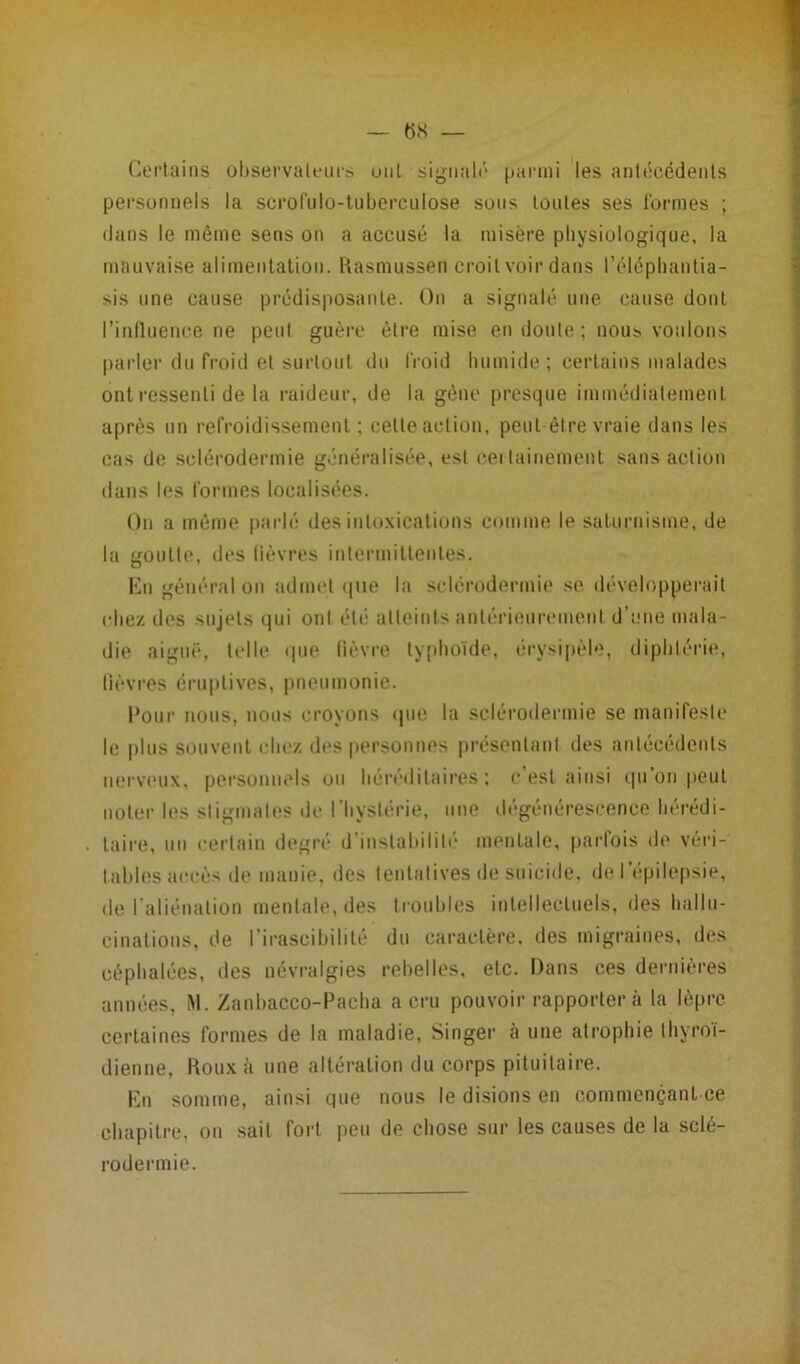 Certains observateurs uni signalé parmi les antécédents personnels la scrol'ulo-tuberculose sous toutes ses formes ; dans le même sens on a accusé la misère physiologique, la mauvaise alimentation. Rasmussen croit voir dans l’éléphantia- sis une cause prédisposante. On a signalé une cause dont l’influence ne peut guère être mise en doute; nous voulons parler du froid et surtout du froid humide; certains malades ont ressenti de la raideur, de la gène presque immédiatement après un refroidissement ; cette action, peut être vraie dans les cas de sclérodermie généralisée, est certainement sans action dans les formes localisées. On a même parlé désintoxications comme le saturnisme, de la goutte, des lièvres intermittentes. En général on admet (pie la sclérodermie se développerait chez des sujets qui ont été atteints antérieurement d’une mala- die aiguë, telle que lièvre typhoïde, érysipèle, diphtérie, lièvres éruptives, pneumonie. Pour nous, nous croyons que la sclérodermie se manifeste le plus souvent chez des personnes présentant des antécédents nerveux, personnels ou héréditaires; c est ainsi qu’on .peut noter les stigmates de l’hystérie, une dégénérescence hérédi- taire, un certain degré d’instabilité mentale, parfois de véri- tables accès de manie, des tentatives de suicide, de l’épilepsie, de l'aliénation mentale, des troubles intellectuels, des hallu- cinations, de l’irascibilité du caractère, des migraines, des céphalées, des névralgies rebelles, etc. Dans ces dernières années, M. Zanbacco-Pacha a cru pouvoir rapportera la lèpre certaines formes de la maladie, Singer à une atrophie thyroï- dienne, Roux à une altération du corps pituitaire. En somme, ainsi que nous le disions en commençant ce chapitre, on sait fort peu de chose sur les causes de la sclé- rodermie.