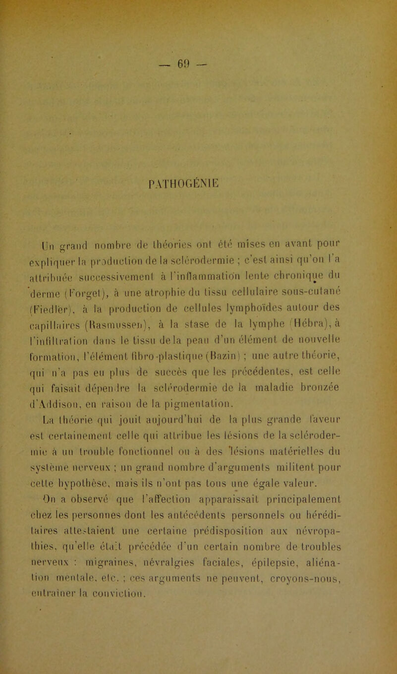 PATHOGÉNIE Un grand nombre de théories ont été mises en avant pour expliquer la production de la sclérodermie ; c’est ainsi qu’on l’a attribuée successivement à l'inflammation lente chronique du derme (Forgel), a une atrophie du tissu cellulaire sous-cutané (Kied 1er), à la production de cellules lymphoïdes autour des capillaires (Kasmussen), à la stase de la lymphe Hébra), à l’inhilration dans le tissu delà peau d’un élément de nouvelle formation, l’élément fibro-plastique (Bazin) ; une autre théorie, qui n’a pas eu plus de succès que les précédentes, est celle qui faisait dépendre la sclérodermie de la maladie bronzée d’Addison, en raison de la pigmentation. La théorie qui jouit aujourd’hui de la plus grande laveur est certainement celle qui attribue les lésions de la scléroder- mie (à un trouble fonctionnel ou à des 'lésions matérielles du système nerveux ; un grand nombre d’arguments militent pour cette hypothèse, mais ils n’ont pas tous une égale valeur. On a observé que l’affection apparaissait principalement chez les personnes dont les antécédents personnels ou hérédi- taires attestaient une certaine prédisposition aux névropa- thies, qu’elle était précédée d'un certain nombre de troubles nerveux : migraines, névralgies faciales, épilepsie, aliéna- tion mentale, etc. ; ces arguments ne peuvent, croyons-nous, entraîner la conviction.