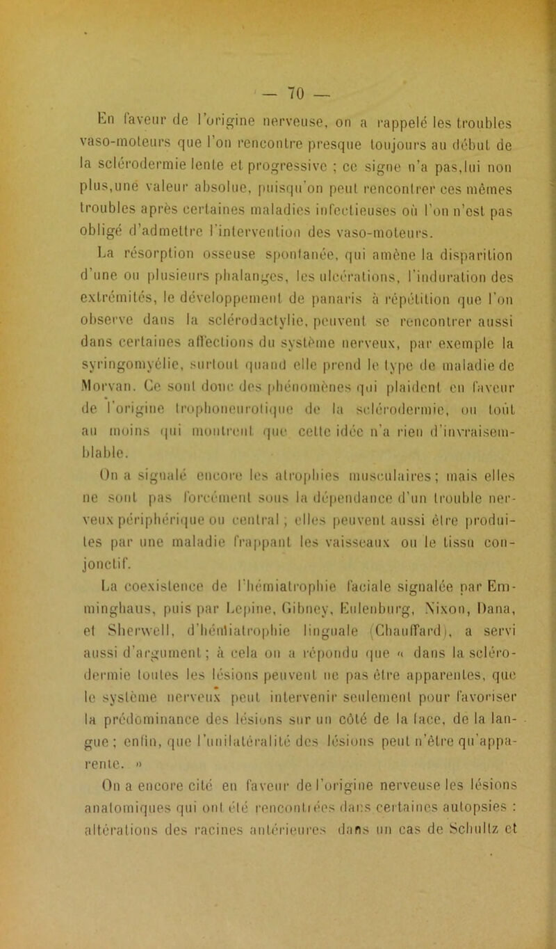 hn laveur de l’origine nerveuse, on a rappelé les troubles vaso-moteurs que l’on rencontre presque toujours au début de la sclérodermie lente et progressive ; ce signe n’a pas,lui non plus,une valeur absolue, puisqu’on peut rencontrer ces mêmes troubles après certaines maladies infectieuses où l’on n’est pas obligé d’admettre l’intervention des vaso-moteurs. La résorption osseuse spontanée, qui amène la disparition d une ou plusieurs phalanges, les ulcérations, I induration des extrémités, le développement de panaris à répétition que l’on observe dans la sclérodactylie, peuvent se rencontrer aussi dans certaines affections du système nerveux, par exemple la syringomyélie, surtout quand elle prend le type de maladie de Morvan. Ce sont donc des phénomènes qui plaident en faveur de l’origine trophoneurolique de la sclérodermie, ou tout au moins qui montrent que celte idée n’a rien d’invraisem- blable. On a signalé encore les atrophies musculaires; mais elles ne sont pas forcément sous la dépendance d’un trouble ner- veux périphérique ou central, elles peuvent aussi être produi- tes par une maladie frappant les vaisseaux ou le tissu con- jonctif. La coexistence de Ihémialrophie faciale signalée par Em- minghaus, puis par Lepine, Gibney. Eulenburg, Nixon, Dana, et Shervvell, d’hénliatropbie linguale Chauffard), a servi aussi d’argument ; à cela on a répondu que « dans la scléro- dermie toutes les lésions peuvent ne pas être apparentes, que le système nerveux peut intervenir seulement pour favoriser la prédominance des lésions sur un côté de la lace, de la lan- gue ; enfin, que l'unilatéralité des lésions peut n’êlre qu’appa- rente. » On a encore cité en faveur de l’origine nerveuse les lésions anatomiques qui ont été renconliées dans certaines autopsies : altérations des racines antérieures dans un cas de Schullz et