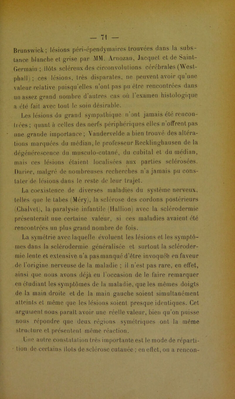 Brunswick; lésions péri-épendymaires trouvées dans la subs- tance blanche et grise par MM. Arnozan, Jacquet et de Saint- Germain ; ilôts scléreux des circonvolutions cérébrales (West- phall) ; ces lésions, très disparates, ne peuvent avoir qu’une valeur relative puisqu’elles n’ont pas pu être rencontrées dans un assez grand nombre d’autres cas où I examen histologique a été fait avec tout In soin désirable. Les lésions du grand sympathique n ont jamais été rencon- trées ; quant à celles des nerfs périphériques elles n’offrent pas une grande importance; Vandervelde a bien trouvé des altéra- tions marquées du médian, le professeur Recklinghausen de la dégénérescence du musculo-cutané, du cubital et du médian, mais ces lésions étaient localisées aux parties sclérosées. Darier, malgré de nombreuses recherches n’a jamais pu cons- tater de lésions dans le reste de leur trajet. La coexistence de diverses maladies du système nerveux, telles que le tabes (Méry), la sclérose des cordons postérieurs (.Chalvet), la paralysie infantile ( U al I ion) avec la sclérodermie présenterait une certaine valeur, si ces maladies avaient été rencontrées un plus grand nombre de fois. La symétrie avec laquelle évoluent les lésions et les symptô- mes dans la sclérodermie généralisée et surtout la scléroder- mie lente et extensive n’a pas manqué d’être invoquée en faveur de l’origine nerveuse de la maladie ; il n’est pas rare, en effet, ainsi que nous avons déjà eu l'occasion de le faire remarquer en étudiant les symptômes de la maladie, que les mêmes doigts de la main droite et de la main gauche soient simultanément atteints et même que les lésions soient presque identiques. Cet argument nous parait avoir une réelle valeur, bien qu’on puisse nous répondre que deux régions symétriques ont la même structure et présentent même réaction. Lue autre constatation très importante est le mode de réparti- tion de certains ilots de sclérose cutanée ; en effet, on a reneon-