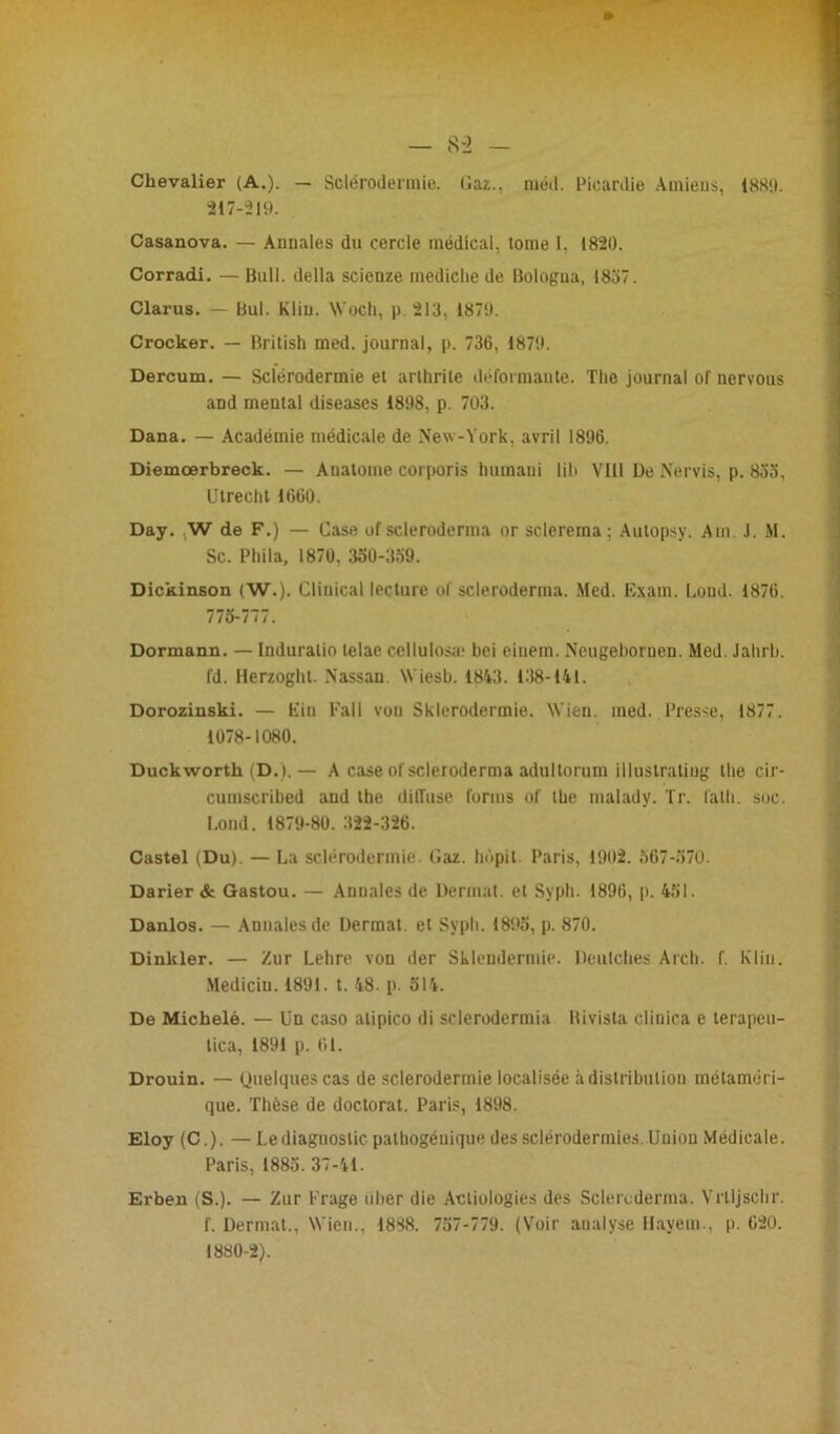 Chevalier (A.). — Sclérodermie. Caz.. nmd. Picardie Amiens, 188!). 217-219. Casanova. — Annales du cercle médical, tome I, 1820. Corradi. — Bull, délia scicnze mediche de Bologua, 1837. Clarus. — Bul. Klin. Woch, p. 213, 1879. Crocker. — British med. journal, p. 736, 1879. Dercum. — Sclérodermie et arthrite déformante. The journal of nervous and mental diseases 1898, p. 703. Dana. — Académie médicale de New-York, avril 1896. Diemœrbreck. — Anatome corporis huraani lih VIII De Nervis, p. 833, Ulrecht 1660. Day. W de F.) — Case of scleroderma or scleretna ; Autopsy. Am. J. M. Sc. Phila, 1870, 330-339. Dickinson (W.). Clinical lecture of scleroderma. Med. Esam. Lond. 1876. 773-777. Dormann. — Induralio telae cellulosæ bei eiuem. Neugeboruen. Med. Jahrb. fd. Herzogbt. Nassau Wiesb. 1843. 138-141. Dorozinski. — Fin Fall von Sklerodermie. W'ien. med. Presse, 1877. 1078-1080. Duckworth (D.). — A case ol scleroderma adultorum illuslratiug the cir- cuuiscribed and the diiïuse forms of the malady. Tr. lath. soc. Lond. 1879-80. 322-326. Castel (Du). — La sclérodermie. tîaz. hôpit. Paris, 1902. 567-370. Darier & Gastou. — Annales de Dermat. et Syph. 1896, p. 451. Danlos. — Annales de Dermat. et Sypli. 1895, p. 870. Dinkler. — Zur Lehre von der Sklendermie. Deutches Arch. f. Klin. Mediciu. 1891. t. 48. p. 514. De Michelé. — Un caso alipico di sderodermia Bivista cliuica e terapeu- tica, 1891 p. 61. Drouin. — Quelques cas de sclerodermie localisée à distribution métaméri- que. Thèse de doctorat. Paris, 1898. Eloy (C.). — Le diagnostic pathogénique des sclérodermies. Union Medicale. Paris, 1885. 37-41. Erben (S.). — Zur Krage uber die Acliologies des Scleroderma. Vrlljscbr. f. Dermat., Wien., 1888. 757-779. (Voir analyse Hayem., p. 620. 1880-2).