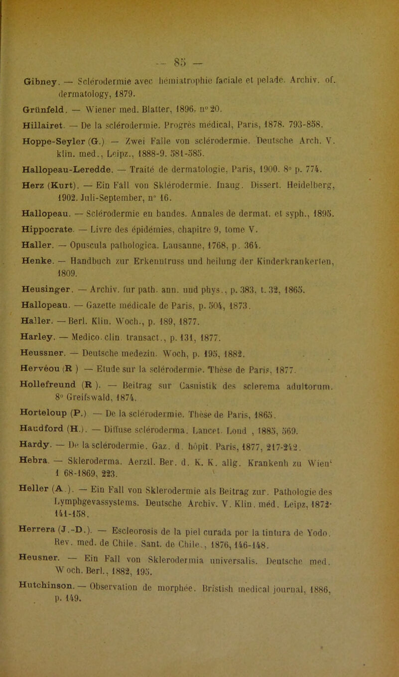 Gibuey. — Sclérodermie avec- hémiatrophie faciale et pelade. Archiv. of. dermatology, 1879. Grünfeld. — Wiener med. Blatter, 1896. n 20. Hillairet. — De la sclérodermie. Progrès médical, Paris, 1878. 793-858. Hoppe-Seyler (G.) — Zwei Faile von sclérodermie. Deutsche Arch. V. klin. med., Leipz., 1888-9. 581-585. Hallopeau-Leredde. — Traité de dermatologie, Paris, 1900. 8° p. 774. Herz (Kurt).—Ein Fâll von Sklérodcrmie. Inaug. Dissert. Heidelberg, 1902. Jnli-September, n° 16. Hallopeau. — Sclérodermie eu bandes. Annales de dermat. et syph., 1895. Hippocrate. — Livre des épidémies, chapitre 9, tome V. Haller. — Opuscula palhologica. Lausanne, 1768, p. 364. Henke. — Handbuch zur Erkenntruss und heilung der Kinderkrankerien, 1809. Heusinger. — Archiv. fur path. ann. und phys., p. 383, t. 32, 1865. Hallopeau. — Gazette médicale de Paris, p. 504, 1873. Haller. — Berl. Klin. Woch., p. 189, 1877. Harley. — Medico clin transact., p. 131, 1877. Heussner. — Deutsche inedezin. Woch, p. 195, 1882. Hervéou (R ) — Elude sur la sclérodermie. Thèse de Paris, 1877. Hollefreund (R ). — Beitrag sur Casuistik des sclerema adultornm. 8° Greifswald, 1874. Horteloup (P.) — De la sclérodermie. Thèse de Paris, 1865. Haudford (H.). — Diffuse scléroderma. Lancet. Lond , 1885, 569. Hardy. — De la sclérodermie. Gaz. d. hùpit. Paris, 1877, 217-242. Hebra. — Skleroderma. Aerzll. Ber. d. K. K. allg. Krankenh zu Wieu‘ 1 68-1869, 223. Heller (A ). Ein Fall von Sklerodermie als Beitrag zur. Pathologie des Lymphgevassystems. Deutsche Archiv. V. Klin. méd. Leipz, 1872- 141-158. Herrera (J.-D.). Escleorosis de la piel curada por la tintura de Yodo. Rev. med. de Chile. Sant. de Chile., 1876, 146-148. Heusner. Ein Fall von Sklerodermia universalis. Deutsche med. W och. Berl., 1882, 195. Hutchinson. — Observation de morphée. Bristish medical journal, 1886, p. 149.