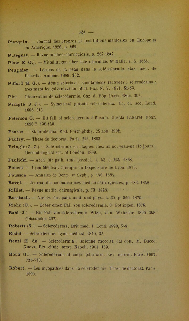 Pierquin. — Journal des progrès et institutions médicales en Europe et en Amérique. 1826, p. 262. Putegnat. — Revue médico-chirurgicale, p. 267-1847. Plate (E. O.). — Mitteilungeu über sclerodermice. 8° Halle, a. S. 1886. Peugniez. — Lésions de la peau dans la sclérodermie. Gaz. méd. de Picardie. Amiens, 1889. 232. Piffard (H G.). — Acute scleriazi ; spontaneous recovery : scleroderma : treatment by galvanization. Med. Gaz. N. Y. 1871. 51-53. Plu. — Observation de sclerodermie. Gaz. d. Hôp. Paris, 1866. 307. Pringle (J. J ). — Svmetrical guttate scleroderma. Tr. cl. soc. Loud. 1886. 313. Peterson C. — Ett fall of sclerodermia diffusum. Upsala Lakaret. Fohr. 1896-7. 138-140. Pearce — Skleroderma. Med. Fortnighthy. 25 août 1902. Pautry. — Thèse de doctorat. Paris. 221. 1883. Pringle (J. J.).— Sclérodermie en plaques chez un nouveau-né (15 jours) Dermatological soc. of London. 1899. Paulicki. — Arch. jür path. anat. physiol., t., 43, p. 234. 1868. t Poncet. - Lyon Médical. Clinique du Dispensaire de Lyon. 1870. Pousson — Annales de Derm. et Syph., p 148. 1884. Ravel. — Journal des connaissances médico-chirurgicales, p. 183. 1848. Rilliet. — Revue médic. chirurgicale, p. 73. 1848. Rossbach. — Archiv. fur. path. anat. und phys., t. 50, p. 566. 1870. Riehn (C.). — Ueber einen Fall von sclerodermie. 8° Gottingen. 1876. Rabl (J.). — Ein Fall von sklerodermie. Wien, klin. Wchnshr. 1890. 348. (Discussion 367). Roberts (S.). — Scleroderma. Brit med. J. Loud. 1890, 548. Rodet. — Sclerodermie. Lyon médical. 1870, 32. Renzi (E. de). — Sclerodermia : lezionne raccolta dal dott. M. Bucco. Nuova. Riv. clinic. terap. Napoli. 1901. 169. Roux (JJ. — Sclérodermie et corps pituitaire. Rev. neurol. Paris. 1902. 721-723. Robert. — Les myopathies dans la sclérodermie. Thèse de doctorat. Paris. 1890.