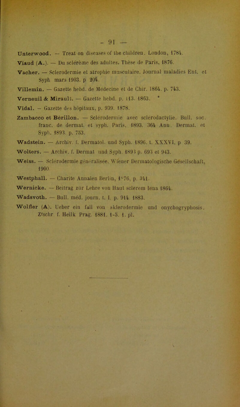 Unterwood. — Treat on discases of the children. London, 1784. Viaud (A.). — Du sclérème des adultes. Thèse de Paris, 1876. Vacher. — Sclerodermie et atrophie musculaire. Journal maladies Eut. et Syph mars 1903. p 204. Villemin. — Gazette hebd. de Médecine et de Chir. 1864. p. 743. Verneuil & Mirault. — Gazette hebd. p. 113. 1863. * Vidal. — Gazette des hôpitaux, p. 939. 1878. Zambacco et Bérillon. — Sclérodermie avec sclérodactylie. Bull. soc. franc, de dermat. et syph. Paris, 1893. 364 Ann. Dermat. et Sypti. 1893. p. 7.T3. Wadstein. — Arehiv. f. Dermatol. und Syph. 1896. t. XXXVI, p 39. Wolters. — Arehiv. f. Dermat uud Syph. 1891 p. 69) et 943. Weiss. — Sclérodermie généralisée. Wiener Dermatologische Gesellschal't, 1900. Westphall. — Charité Annalen Berlin, 1 ^76, p. 341. Wernicke. — Beitrag ziir Lehre von Haut sclerem Iena 1864. Wadsvoth. — Bull. méd. journ. t. I. p. 914 1883. Wolfler (A). Ueber ein fall von sklerodermie und onychogrypbosis.