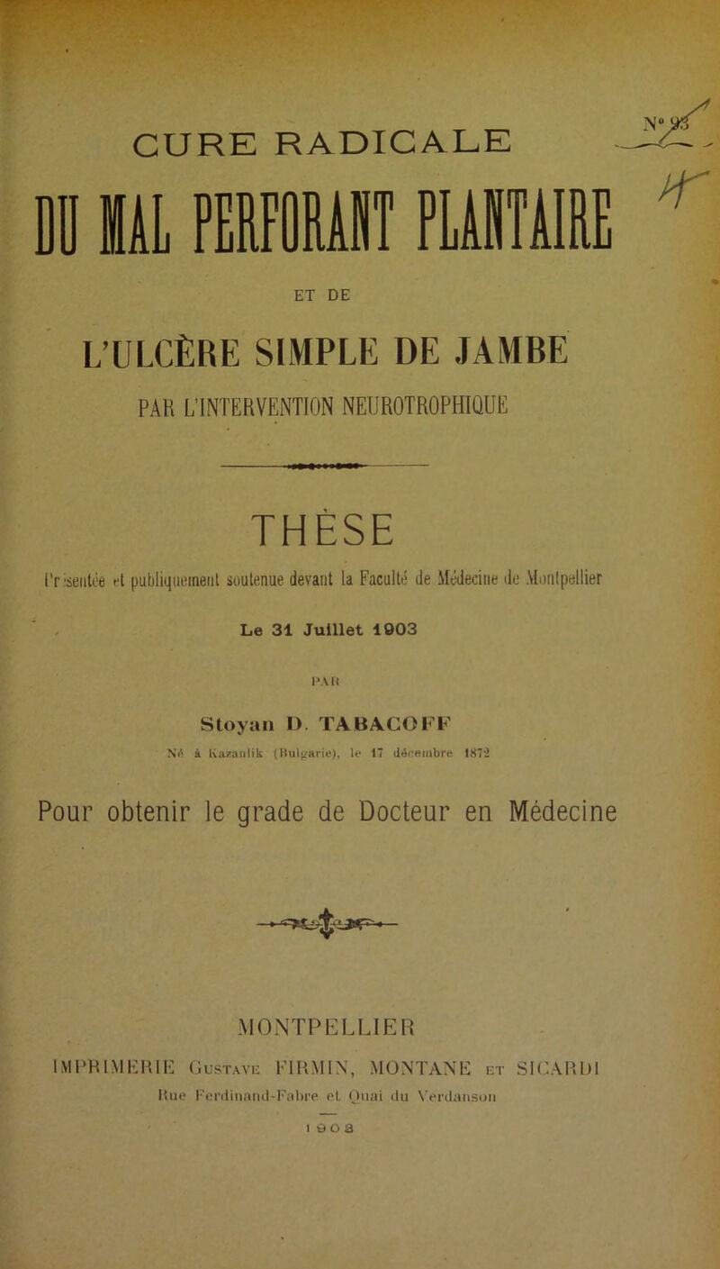 CURE RADICALE DO UAL PERFORANT PLANTAIRE ET DE L’ULCÈRE SIMPLE DE JAMBE PAK L'INTERVENTION NEUROTROPHIQUË THÈSE l'risenlée et publiquement soutenue devant la Faculté de Médecine de Montpellier Le 31 Juillet 1903 PA R Stoyan D. TABACOFF NO à Ivazanlik (Bulgarie), le 17 décembre 187U Pour obtenir le grade de Docteur en Médecine MONTPELLIER IMPRIMERIE Gustave Fl RMI N, MONTANE et SICÀRU1 Kue Ferdinand-Fabre el. Quai «lu Verdanson