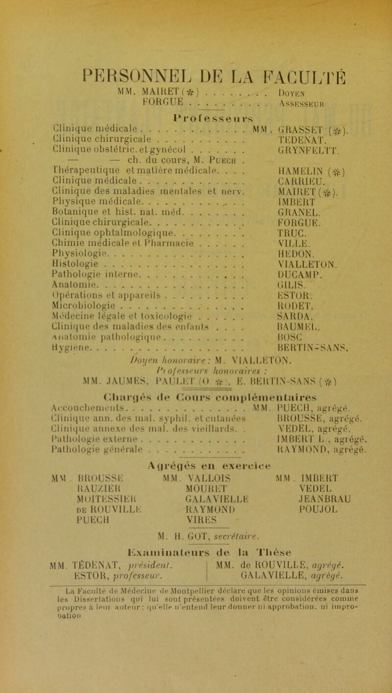 PERSONNEL DE LA FACULTÉ MM. MAlKET(ifc) Doyen FORGUE Assesseur Pro f esse ii rs Clinique médicale MM. GRASSET (tfc). Clinique chirurgicale TEDENAT. Clinique obstétric. et gynécol GRYNFELTT. — — ch. du cours, M. Puech . l’hérapeutique et matière médicale. . . . HAMEL1N (tjfc) Clinique médicale CARRIEU. Clinique des maladies mentales et nerv. MAlRET(tfc). Physique médicale IMBERT Botanique et hisl. nat. inéd GRANEL. Clinique chirurgicale FORGUE. Clinique ophtalmologique TRUC. Chimie médicale et Pharmacie VILLE. Physiologie REDON. Histologie VIALLETON. Pathologie interne DUCAMP. Anatomie GIL1S. Opérations et appareils ESTOR. Microbiologie RODET, Médecine légale et toxicologie SARDA. Clinique des maladies des enfants .... BAUMEL. anatomie pathologique BOSC Hygiene BERTIN-SANS. Doyen honoraire: M. VIALLETON. /'; o/esseurs honoraires : MM. JAUMES, PAULET ;(>, r, K. BERTIN-SANS ( Chargés de Cours complémentaires Accouchements MM. PUECH, agrégé. Clinique ann. des mal. syphil. et cutanées BROUSSE, agrégé. Clinique annexe des mal. des vieillards. . VEDEL, agrégé. Pathologie externe IMBERT L , agrégé. Pathologie générale RAYMOND, agrégé. A (jréflés en exercice MM. BROUSSE MM. VALLOIS MM. IMBERT RAUZIER MOURET VEDEL MOlTESSIER GALAVIELLE JEANBRAU deROUVILLE RAYMOND POUJOL PUECH VIRES M. H. GOT, secrétaire. Examinateurs de la Thèse MM. TÉDENAT, président. MM. de ROUVILLE, ayvéyê. ESTOR, professeur. | GALAVIELLE, agrégé. La Faculté de Médecine de Montpellier déclare que les opinions émises dans les Dissertations qui lui sont présentées doivent être considérées comme propres à leur auteur: qu'elle n'entend leur donner ni approbation, ni impro- oatiou