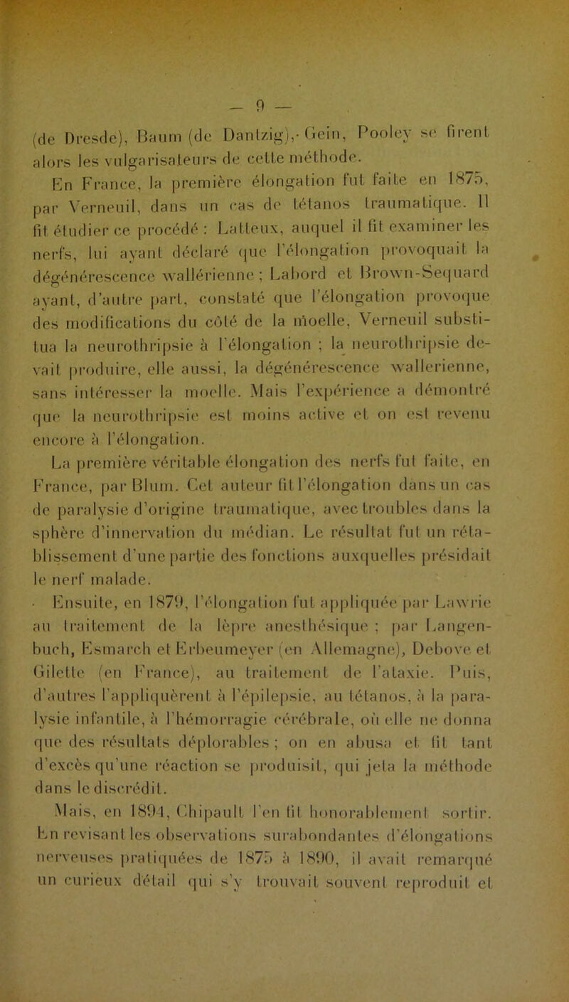 W : _ 9 — (de Dresde), Baum (de Dantzig),- Gein, Poolcy se firenL alors les vulgarisateurs de celte méthode. Ln France, la première élongation fut laite en 18/o, par Verneuil, dans un cas de tétanos traumatique. 11 fit étudier ce procédé : Batteux, auquel il fit examiner les nerfs, lui ayant déclaré que l’élongation provoquait la dégénérescence wallérienne ; Labord et Brown-Sequard ayant, d’autre part, constaté que l’élongation provoque des moditications du côté de la moelle, Verneuil substi- tua la neurothripsie à l'élongation ; la neurothripsie de- vait produire, elle aussi, la dégénérescence wallerienne, sans intéresser la moelle. Mais l’expérience a démontré que la neurothripsie est moins active et on est revenu encore à l’élongation. La première véritable élongation des nerfs fut faite, en France, par Blum. Cel auteur fit l’élongation dans un cas de paralysie d’origine traumatique, avec troubles dans la sphère d’innervation du médian. Le résultat fut un réta- blissement d une partie des fonctions auxquelles présidait le nerf malade. Ensuite, en 1879, l’élongation fut appliquée par Law rie au traitement de la lèpre anesthésique ; par Langen- buch, Esmareh et Erbeurneyer (en Allemagne), Debove et Giletle (en France), au traitement de l’ataxie. Puis, d’autres l’appliquèrent à l’épilepsie, au tétanos, à la para- lysie infantile, à l’hémorragie cérébrale, où elle ne donna que des résultats déplorables; on en abusa et lit tant d’excès qu’une réaction se produisit, qui jeta la méthode dans le discrédit. Mais, en 1894, Chipault l'en lit honorablement sortir. En révisant les observations surabondantes d’élongations nerveuses pratiquées de 1875 à 1890, il avait remarqué un curieux détail qui s’y trouvait souvent reproduit et