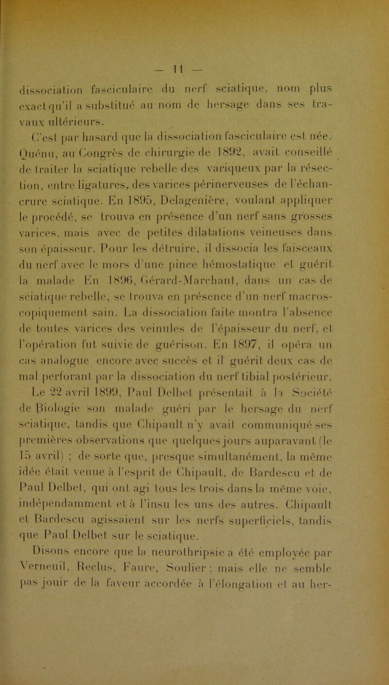 dissociation fascieuteire du nerf sciatique, nom plus exact qu’il a substitué au nom de hersage dans ses tra- vaux ultérieurs. C'esl par hasard «pie la dissociation lasciculaire est née. Quénu, au Congrès de chirurgie de 1892, avait conseillé de traiter la sciatique rebelle des variqueux par la résec- tion, entre ligatures, des varices périnerveuses de l’échan- crure sciatique. En 1895, Delagenière, voulant appliquer le procédé, se trouva en présence d’un nerf sans grosses varices, mais avec de petites dilatations veineuses dans son épaisseur. Pour les détruire, il dissocia les faisceaux du nerf avec le mors d’une pince hémostatique et guérit la malade En 189b, Cérard-Marchant, dans un cas de sciatique rebelle, se trouva en présence d’un nerf macros- copiquement sain. La dissociation faite montra l’absence de toutes varices des veinules de l’épaisseur du nerf, et l’opération fut suivie de guérison. En 1897, il opéra un cas analogue encore avec succès et il guérit deux cas de mal perforant par la dissociation du nerf tibial postérieur. Le 22 avril 1899, Paul Delbel présentait à h Société de Biologie son malade guéri par le hersage du nerf sciatique, tandis que Chipault n’y avait communiqué ses premières observations que quelques jours auparavant (le 15 avril) ; de sorte que, presque simultanément, la même idée était venue à l’esprit de Chipault, de Bardescu et de Paul Delbel, qui ont agi tous les trois dans la même voie, indépendamment et à l’insu les uns des autres. Chipault et Bardescu agissaient sur les nerfs superficiels, tandis que Paul Delbel sur le sciatique. Disons encore (pie la neurothripsie a été employée par Vcrneuil, Reclus, Eaure, Soulier; mais elle ne semble pas jouir de la laveur accordée à l’élongation et au lier-