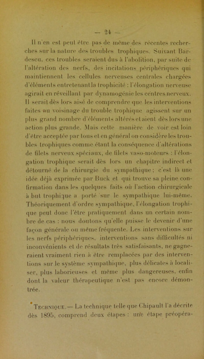 Il n en est peut être pas de même des récentes recher- ches sur la nature des troubles trophiques. Suivant Bar- descu, ces troubles seraient dus à l’abolition, par suite de l’altération des nerfs, des incitations périphériques qui maintiennent les cellules nerveuses centrales chargées d’éléments entretenant la trophicité : l’élongation nerveuse agirait en réveillant par dynamogénie les centres nerveux. Il serait dès lors aisé de comprendre que les interventions faites au voisinage du trouble trophique agissent sur un plus grand nombre d’éléments allérésetaienl dès lors une action plus grande. Mais celle manière de voir est loin d’étre acceptée par tous et en général on considère les trou- bles trophiques comme étant la conséquence d’altérations de filets nerveux spéciaux, de filets vaso-moteurs : l'élon- gation trophique serait dès lors un chapitre indirect et détourné de la chirurgie du sympathique ; c’est là une idée déjà exprimée par BucL et qui trouve sa pleine con- firmation dans les quelques faits où l’action chirurgicale à but trophique a porté sur le sympathique lui-même. Théoriquement d’ordre sympathique, l’élongation trophi- que peut donc l’être pratiquement dans un certain nom- bre de cas : nous doutons qu’elle puisse le devenir d’une façon générale ou même fréquente. Les interventions sur les nerfs périphériques, interventions sans difficultés ni inconvénients et de résultats très satisfaisants, ne gagne- raient vraiment rien à être remplacées par des interven- tions sur le système sympathique, plus délicates à locali- ser, plus laborieuses et même plus dangereuses, enfin dont la valeur thérapeutique n’est pas encore démon- trée. Tech nuque.— La technique telle que Chipault I a décrite dès 1895, comprend deux étapes: urite étape préopéra-
