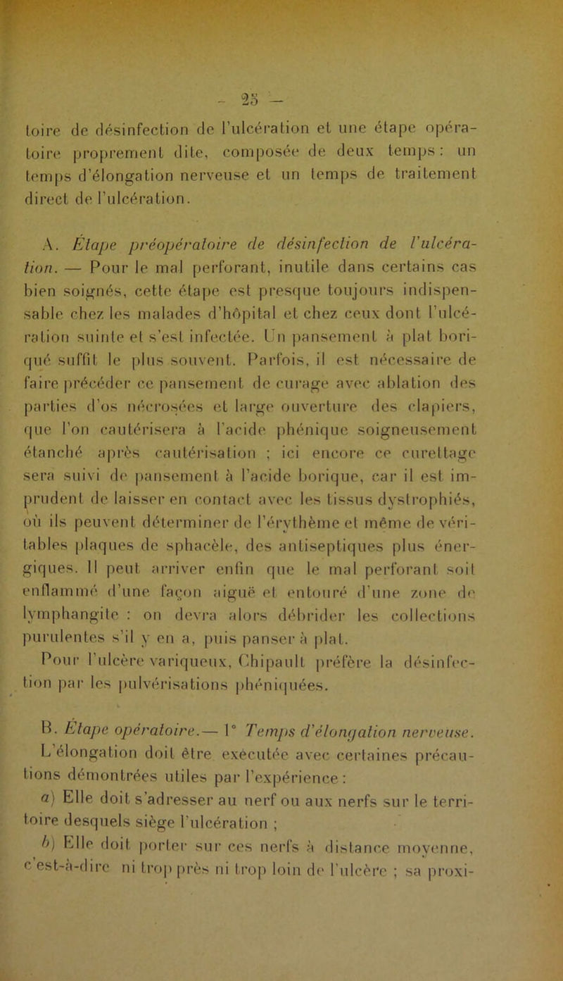 - 23 - Loire de désinfection de l’ulcération et une étape opéra- toire proprement dite, composée de deux temps: un temps d’élongation nerveuse et un temps de traitement direct de l’ulcération. A. Étape préopératoire de désinfection de Vulcéra- tion. — Pour le mal perforant, inutile dans certains cas bien soignés, cette étape est presque toujours indispen- sable chez les malades d’hôpital et chez ceux dont l’ulcé- ration suinte et s’est infectée. Un pansement à plat bori- cjué suffit le plus souvent. Parfois, il est nécessaire de faire précéder ce pansement de curage avec ablation des parties d’os nécrosées et large ouverture des clapiers, que l’on cautérisera à l’acide phénique soigneusement étanché après cautérisation ; ici encore ce curettage sera suivi de pansement à l’acide borique, car il est im- prudent de laisser en contact avec les tissus dyslrophiés, où ils peuvent déterminer de l’érythème et même de véri- tables plaques de sphacèle, des antiseptiques plus éner- giques. Il peut arriver enfin que le mal perforant soit enflammé d’une façon aiguë et entouré d’une zone de lymphangite : on devra alors débrider les collections purulentes s’il y en a, puis pansera plat. Pour l’ulcère variqueux, Chipaull préfère la désinfec- tion par les pulvérisations phéniquées. B. Etape opératoire.— 1° Temps d'élongation nerveuse. L élongation doit être exécutée avec certaines précau- tions démontrées utiles par l’expérience: a) Elle doit s adresser au nerf ou aux nerfs sur le terri- toire desquels siège l’ulcération ; b) Elle doit porter sur ces nerfs à distance moyenne, cest-a-dire ni trop près ni trop loin de l’ulcère ; sa proxi-