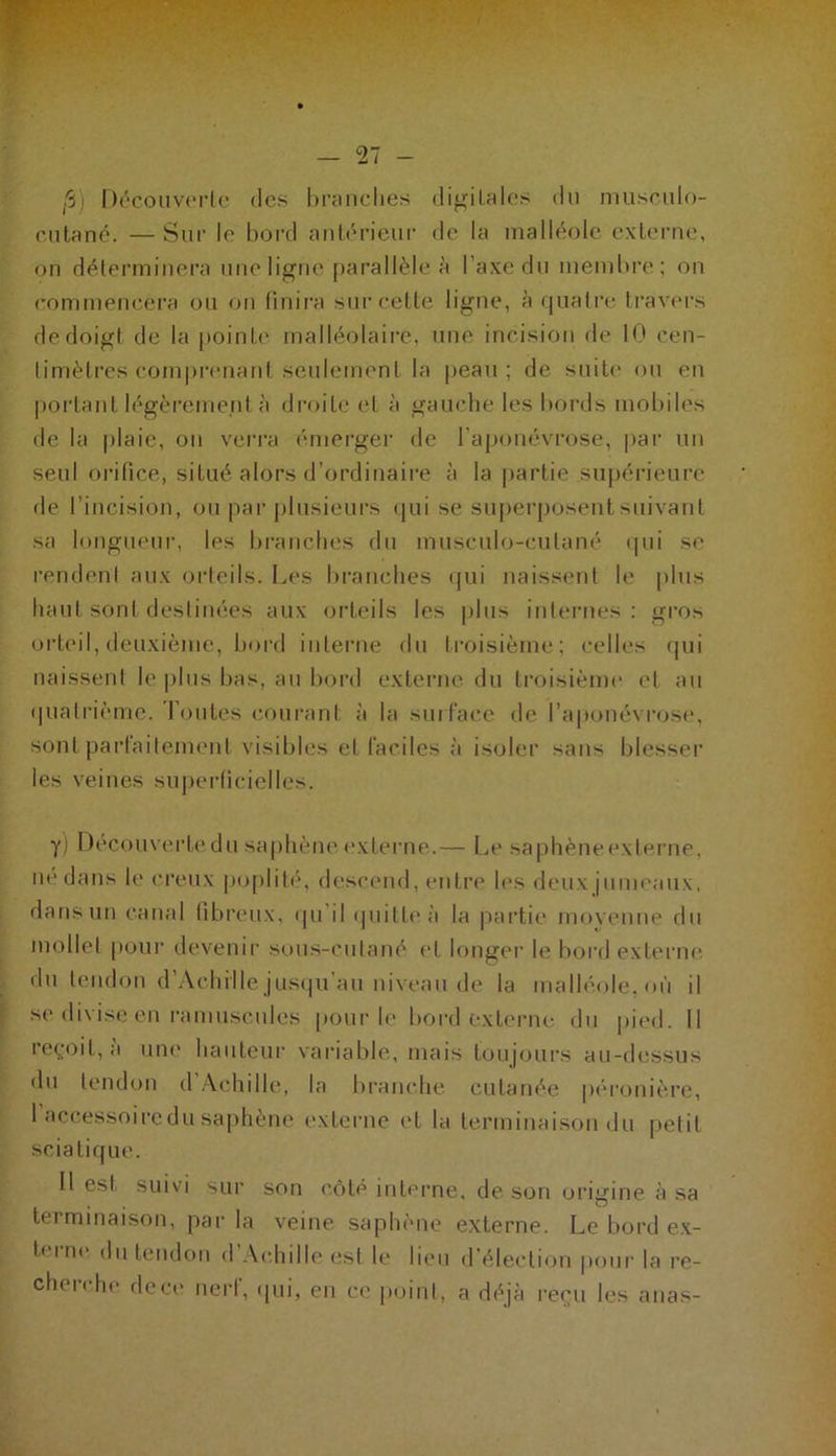 fi) Découverte des branches digitales du musculo- c n ta né. — Sur le bord antérieur de la malléole externe, on déterminera une ligne parallèle à l’axe du membre; on commencera ou on finira sur cette ligne, à quatre travers de doigt de la pointe malléolaire, une incision de 10 cen- timètres comprenant seulement la peau; de suite ou en portant légèrement à droite et à gauche les bords mobiles de la plaie, on verra émerger de l’aponévrose, par un seul orifice, situé alors d’ordinaire à la partie supérieure de l'incision, ou par plusieurs qui se superposent suivant sa longueur, les branches du musculo-cutané qui se rendent aux orteils. Les branches qui naissent le plus haut sont destinées aux orteils les plus internes: gros orteil, deuxième, bord interne du troisième; celles qui naissent le plus bas, au bord externe du troisième et au quatrième. Toutes courant à la surface de l’aponévrose, sont parfaitement visibles et faciles à isoler sans blesser les veines superficielles. y) Decouverte du saphène externe.— Le saphène externe, né dans le creux poplité, descend, entre les deux jumeaux, dans un canal fibreux, qu il quille à la partie moyenne du mollet pour devenir sous-cutané et longer le bord externe, du tendon d’Achille jusqu’au niveau de la malléole, où il se divise en ramuseules pour le bord externe du pied. Il reçoit, a une hauteur variable, mais toujours au-dessus du tendon d Aohille, la branche cutanée péronière, 1 accessoire du saphène externe et la terminaison du petit sciatique. Il est suivi sur son côté interne, de son origine à sa terminaison, par la veine saphène externe. Le bord ex- t( i ne du tendon d Achille est le lieu d’élection pour la re- cheiche dece nerl, qui, en ce point, a déjà reçu les arias-