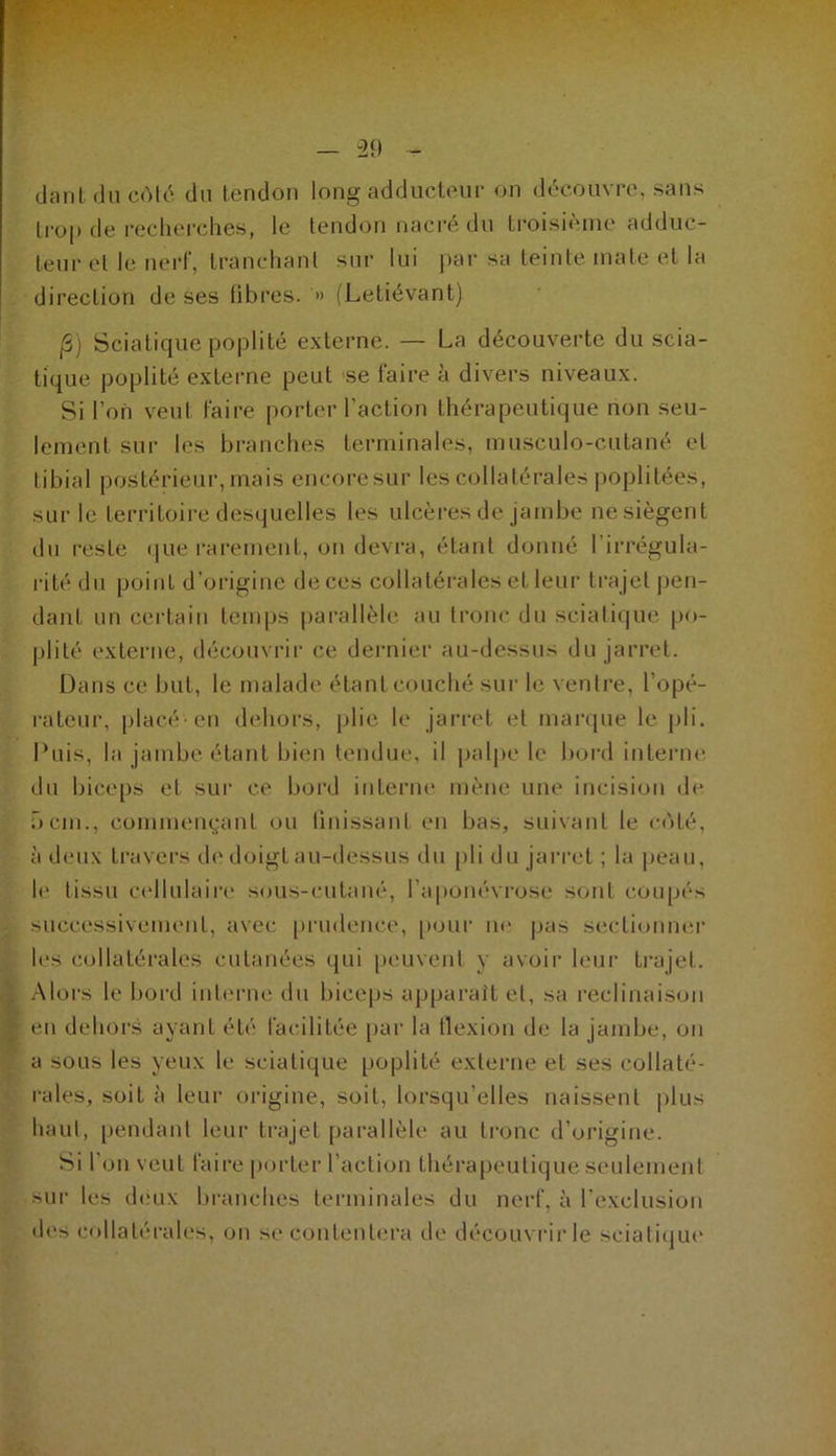 dant du côté du tendon long adducteur on découvre, sans trop de recherches, le tendon nacré du troisième adduc- teur et le nerf, tranchant sur lui par sa teinte mate et la direction de ses fibres. '» (Letiévant) |3) Sciatique poplité externe. — La découverte du scia- tique poplité externe peut se faire à divers niveaux. Si l’on veut faire porter l’action thérapeutique non seu- lement sur les branches terminales, musculo-culané et libial postérieur, mais encoresur les collatérales poplitées, sur le territoire desquelles les ulcères de jambe nesiègent du reste que rarement, on devra, étant donné l’irrégula- rité du point d’origine de ces collatérales et leur tra jet pen- dant un certain temps parallèle au tronc du sciatique po- plité externe, découvrir ce dernier au-dessus du jarret. Dans ce but, le malade étant couché sur le ventre, l’opé- rateur, placé-en dehors, plie le jarret et marque le pli. Puis, la jambe étant bien tendue, il palpe le bord interne du biceps et sur ce bord interne mène une incision de 5cm., commençant ou finissant en bas, suivant le coté, à deux travers de doigt au-dessus du pli du jarret ; la peau, le tissu cellulaire sous-cutané, l’aponévrose sont coupés successivement, avec prudence, pour ne pas sectionner les collatérales cutanées qui peuvent y avoir leur trajet. Alors le bord interne du biceps apparaît et, sa reclinaison en dehors ayant été facilitée par la flexion de la jambe, on a sous les yeux le sciatique poplité externe et ses collaté- rales, soit à leur origine, soit, lorsqu’elles naissent plus haut, pendant leur trajet parallèle au tronc d’origine. Si l’on veut faire porter l’action thérapeutique seulement sur les deux branches terminales du nerf, à l'exclusion des collatérales, on se contentera de découvrir le sciatique