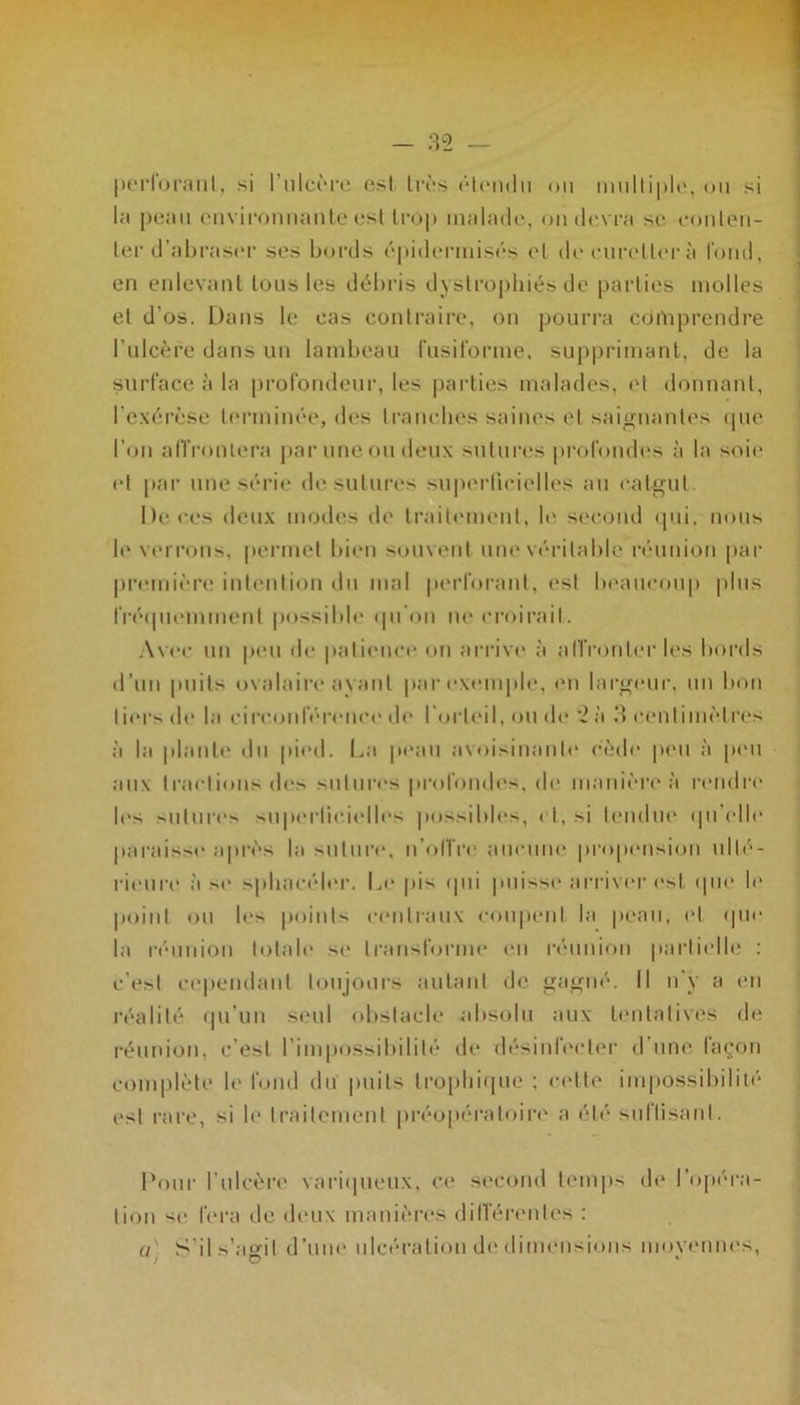 perforant, si l'ulcère esl très étendu ou multiple, ou si la peau environnante esl trop malade, on devra se conten- ter d’abraser ses bords épidermisés et de cureller à fond, en enlevant tous les débris dystrophies de parties molles et d’os. Dans le cas contraire, on pourra côrtiprendre l’ulcère dans un lambeau fusiforme, supprimant, de la surface à la profondeur, les parties malades, et donnant, l'exérèse terminée, des tranches saines et saignantes que l’on affrontera par une ou deux sutures profondes à la soit' et par une série de sutures superficielles au catgut. De ces deux modes de traitement, le second qui. nous le verrons, permet bien souvent une véritable réunion par première intention du mal perforant, est beaucoup plus fréquemment possible qu’on ne croirait. Avec un peu de patience on arrive à affronter les bords d’un puits ovalaire ayant par exemple, en largeur, un bon tiers de la circonférence de l’orteil, ou de 2 à 3 centimètres à la plante du pied. La peau avoisinante cède peu à pou aux tractions des sutures profondes, de manière à rendre le> sutures superficielles possibles, ri,.si tendue qu'elle paraisse après la suture, n’oITre aucune propension ulté- rieure à se sphacéler. Le pis qui puisse arriver est que le point ou les points centraux coupent la peau, et que la réunion totale se transforme eu réunion partielle : c'est cependant toujours autant de gagné. Il n'y a en réalité qu'un seul obstacle absolu aux tentatives de réunion, c’est l’impossibilité de désinfecter d’une façon complète le fond du puits trophique ; celte impossibilité esl rare, si le traitement préopératoire a été suffisant. Pour l’ulcère variqueux, ce second temps de l’opéra- tion si1 fera de deux manières différentes : a S’il.s’agit d’une ulcération de dimensions moyennes, /O v