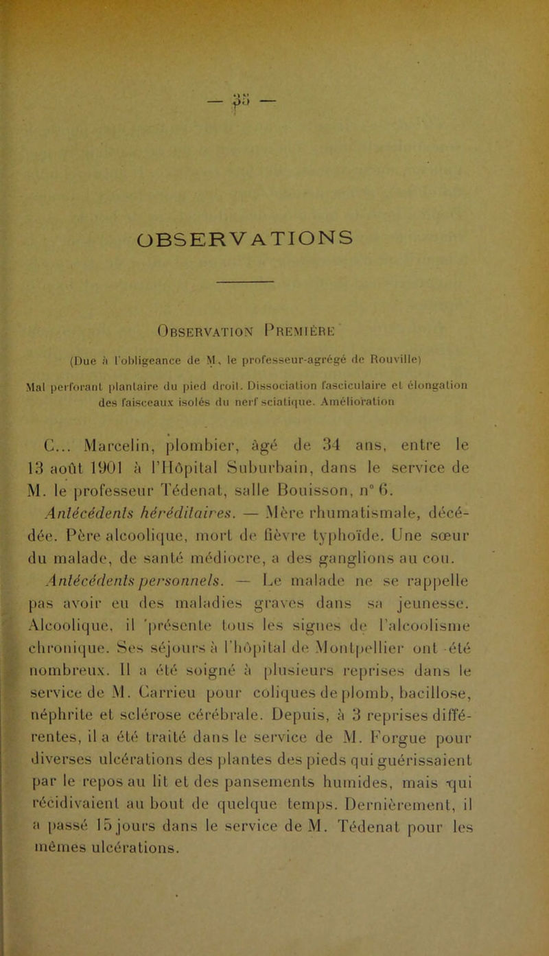 observations Observation Première (Due ii l'obligeance de M, le professeur-agrégé de Rouville) Mal perforant plantaire du pied droil. Dissociation fasciculaire et élongation des faisceaux isolés du nerf sciatique. Amélioration G... Marcelin, plombier, Agé (Je 34 ans, entre le 13 août 1901 à l’Hôpital Suburbain, clans le service de M. le professeur Tédenat, salle Bouisson, n° 6. Antécédents héréditaires. — Mère rhumatismale, décé- dée. Père alcoolique, mort de fièvre typhoïde. Une sœur du malade, de santé médiocre, a des ganglions au cou. Antécédents personnels. — Le malade ne se rappelle |>as avoir eu des maladies graves dans sa jeunesse. Alcoolique, il 'présente tous les signes de l’alcoolisme chronique. Ses séjours à l’hôpital de Montpellier ont -été nombreux. 11 a été soigné à plusieurs reprises dans le service de M. Carrieu pour coliques de plomb, bacillose, néphrite et sclérose cérébrale. Depuis, à 3 reprises diffé- rentes, il a été traité dans le service de M. l’orgue pour diverses ulcérations des plantes des pieds qui guérissaient par le reposait lit et des pansements humides, mais qui récidivaient au bout de quelque temps. Dernièrement, il a passé 15 jours dans le service deM. Tédenat pour les mêmes ulcérations.