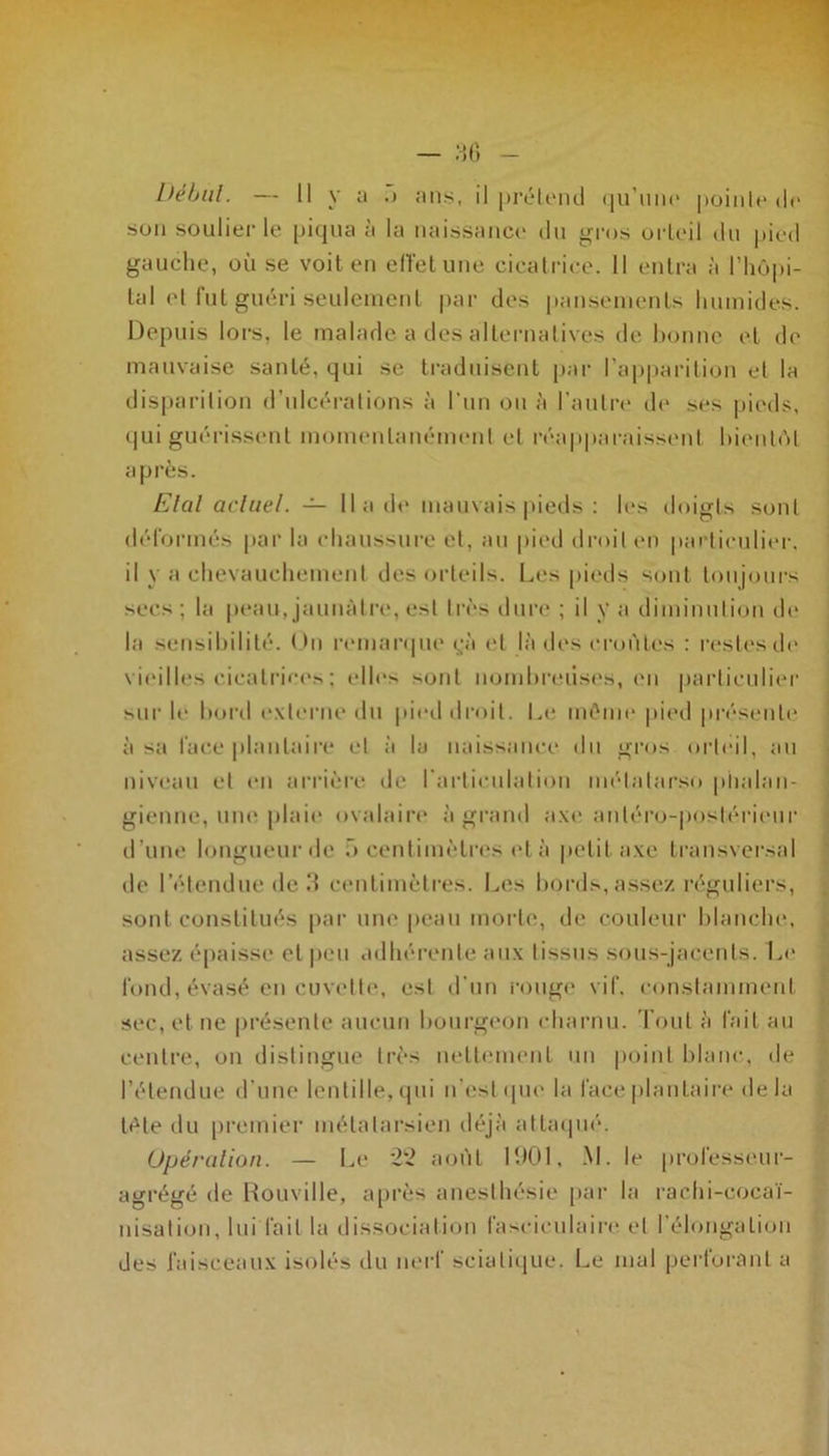 Début. — Il y a .) ans, il prétend qu’une pointe de son soulier le piqua à la naissance du gros orteil du pied gauche, où se voit en effet une cicatrice. Il entra à l’hôpi- tal et fut guéri seulement par des pansements humides. Depuis lors, le malade a des alternatives de bonne et de mauvaise santé, qui se traduisent par l’apparition et la disparition d’ulcérations à l’un ou à l’autre de ses pieds, qui guérissent momentanément et réapparaissent bientôt après. Etal actuel. — 11 a de mauvais pieds : les doigts sont déformés par la chaussure et, au pied droit en particulier, il y a chevauchement des orteils. Les pieds sont toujours secs ; la peau, jaunâtre, est très dure ; il y a diminution de la sensibilité. Un remarque yà et là des croûtes : restes de vieilles cicatrices ; elles sont nombreuses, en particulier sur le bord externe du pied droit. Le même pied présente à sa face plantaire et à lu naissance du gros orteil, au niveau et en arrière de l’articulation métnlnrso piialan- gienne, une plaie ovalaire à grand axe antéro-postérieur d’une longueur de ü centimètres età petit axe transversal de l’étendue de 3 centimètres. Les bords, assez réguliers, sont constitués par une peau morte, de couleur blanche, assez épaisse et peu adhérente aux tissus sous-jacents. Le fond, évasé en cuvette, est d’un rouge vif. constamment sec, et ne présente aucun bourgeon charnu. Tout à fait au centre, on distingue très nettement un point blanc, de l’étendue d'une lentille, qui n’est que la face plantaire de la tète du premier métatarsien déjà attaqué. Opération. — Le 22 août 1901, M. le professeur- agrégé de Rouville, après anesthésie par la rachi-cocaï- nisation, lui fait la dissociation lasciculaire et l’élongation des faisceaux isolés du nerf sciatique. Le mal perforant a