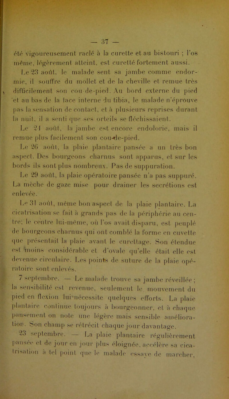été vigoureusement raclé à la curette et au bistouri ; l'os même, légèrement atteint, est curette fortement aussi. Le 23 août, le malade sent sa jambe comme endor- mie, il souffre du mollet et de la cheville et remue très difficilement son cou de-pied. Au bord externe du pied 'et au bas de la lace interne du tibia, le malade n'éprouve pas la sensation de contact, et à plusieurs reprises durant la nuit, il a senti que ses orteils se fléchissaient. Le 21 août, la jambe est encore endolorie, mais il remue plus facilement son cou-de-pied. Le 26 août, la plaie plantaire pansée a un très bon aspect. Des bourgeons charnus sont apparus, et sur les bords ils sont plus nombreux. Pas de suppuration. Le 29 août, la plaie opératoire pansée n’a pas suppuré. La mèche de gaze mise pour drainer les secrétions est enlevée. Le 31 août, même bon aspect de la plaie plantaire. La cicatrisation se lait à grands pas de la périphérie au cen- tre; le centre lui-même, où Los avait disparu, est peuplé de bourgeons charnus qui ont comblé la forme en cuvette que présentait la plaie avant le curettage. Son étendue est moins considérable et d’ovale quelle était elle est devenue circulaire. Les points de suture de la plaie opé- ratoire sont enlevés. 7 septembre. — Le malade trouve sa jambe réveillée; la sensibilité est revenue, seulement le mouvement du pied en flexion lurnéeessite quelques efforts. La plaie plantaire continue toujours à bourgeonner, et à chaque pansement on note une légère mais sensible améliora- tion. Son champ se rétrécit chaque jour davantage. septembre. La plaie plantaire régulièrement pansée et de jour en jour plus éloignée, accélère sa cica- • risation à tel point que le malade essaye de marcher,
