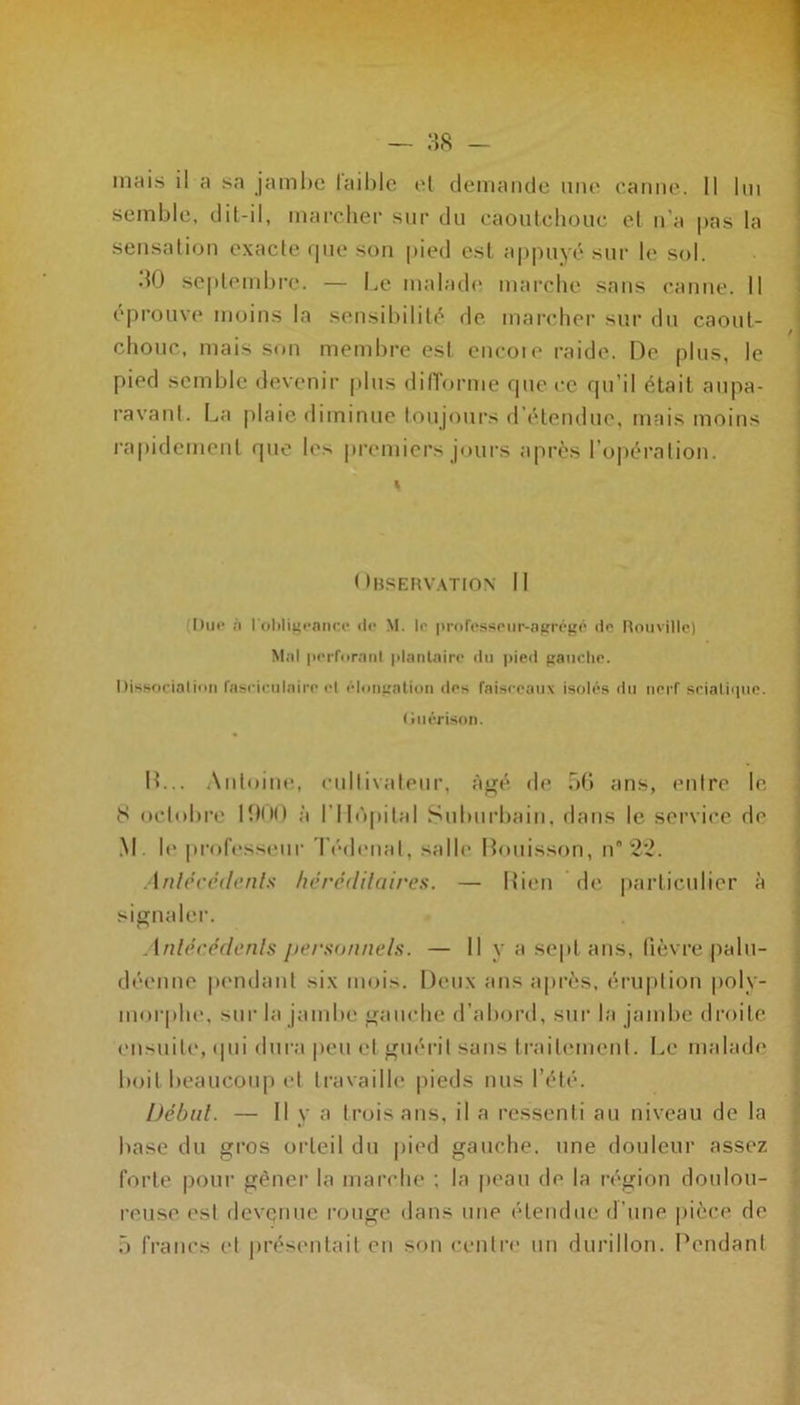 mais il a sa jambe laible et demande mie canne. Il lui semble, dil-il, marcher sur du caoutchouc et n’a pas la sensation exacte que son pied est appuyé sur le sol. 30 septembre. — Le malade marche sans canne. Il éprouve moins la sensibilité de marcher sur du caout- chouc, mais son membre est encoie raide. De plus, le pied semble devenir plus difforme que ce qu’il était aupa- ravant. La plaie diminue toujours d étendue, mais moins rapidement que les premiers jours après l’opération. Observation II Due ;i l'obligeance île M. le professeur-agrégé de Rouville) Mal perforant plantaire du pied gauche. Dissociation faseiculaire et élongation des faisceaux isolés du nerf sciatique. (îuérison. IL.. Antoine, cultivateur, âgé de 56 ans, entre le 8 octobre 1900 à l'Hôpital Suburbain, dans le service de M . le professeur Tédenat, salle Bouisson, n° 22. Antécédente héréditaires. — Bien de particulier à signaler. Antécédente personnels. — Il y a sept ans, fièvre palu- déenne pendant six mois. Deux ans après, éruption poly- morphe. sur la jambe gauche d’abord, sur la jambe droite ensuite, qui dura peu et guérit sans traitement. Le malade boit beaucoup et travaille pieds nus l’été. Début. — Il y a trois ans, il a ressenti au niveau de la base du gros orteil du pied gauche, une douleur assez forte pour gêner la marche : la peau de la région doulou- reuse est devenue rouge dans une étendue d’une pièce de 5 francs et présentait en son centre un durillon. Pendant