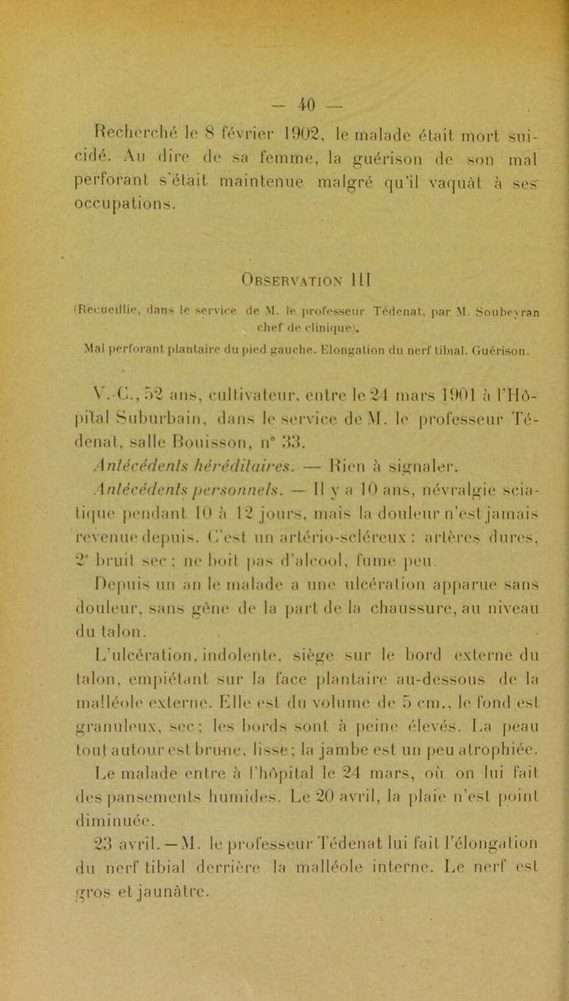 Recherché le 8 février 1902, le malade était mort sui- cidé. Au dire de sa femme, la guérison de son mal perforant s était maintenue malgré qu’il vaquât à ses occu pations. Observation 111 (Recueillie, dans le service de M. le professeur Tédenal, par M. Soubeyran chef de clinique). Mal perforant plantaire du pied gauche. Elongation du nerf tibial. Guérison. \ .C.,f>2 tins, cultivateur, entre le21 mars 1901 à l’Hô- pital Suburbain, dans le service de.M. le professeur Té- denal, salle Bonisson, n” 33. Antécédents héréditaires. — Rien à signaler. Antécédents personnels. — Il y a 10 ans, névralgie scia- tique pendant 10 à 12 jours, mais la douleur n’est jamais revenue depuis, L'est un artério-scléreux : artères dures, 2* bruit sec: ne boit pas d’alcool, fume peu Depuis un an le malade a une ulcération apparue sans douleur, sans gène de la part de la chaussure, au niveau du talon. L'ulcération, indolente, siège sur le bord externe du talon, empiétant sur la face plantaire au-dessous de la malléole externe. Elle est du volume de ô cm., le fond est granuleux, sec; les bords sont à peine élevés. La peau tout autour est brime, lisse ; la jambe est un peu atrophiée. Le malade entre à l’hôpital le 2-1 mars, où on lui fait des pansements humides. Le 20 avril, la plaie n'est point diminuée. 23 avril. —M. le professeur Tédenat lui fait l’élongation du nerf tibial derrière la malléole interne. Le nerf est gros et jaunâtre.