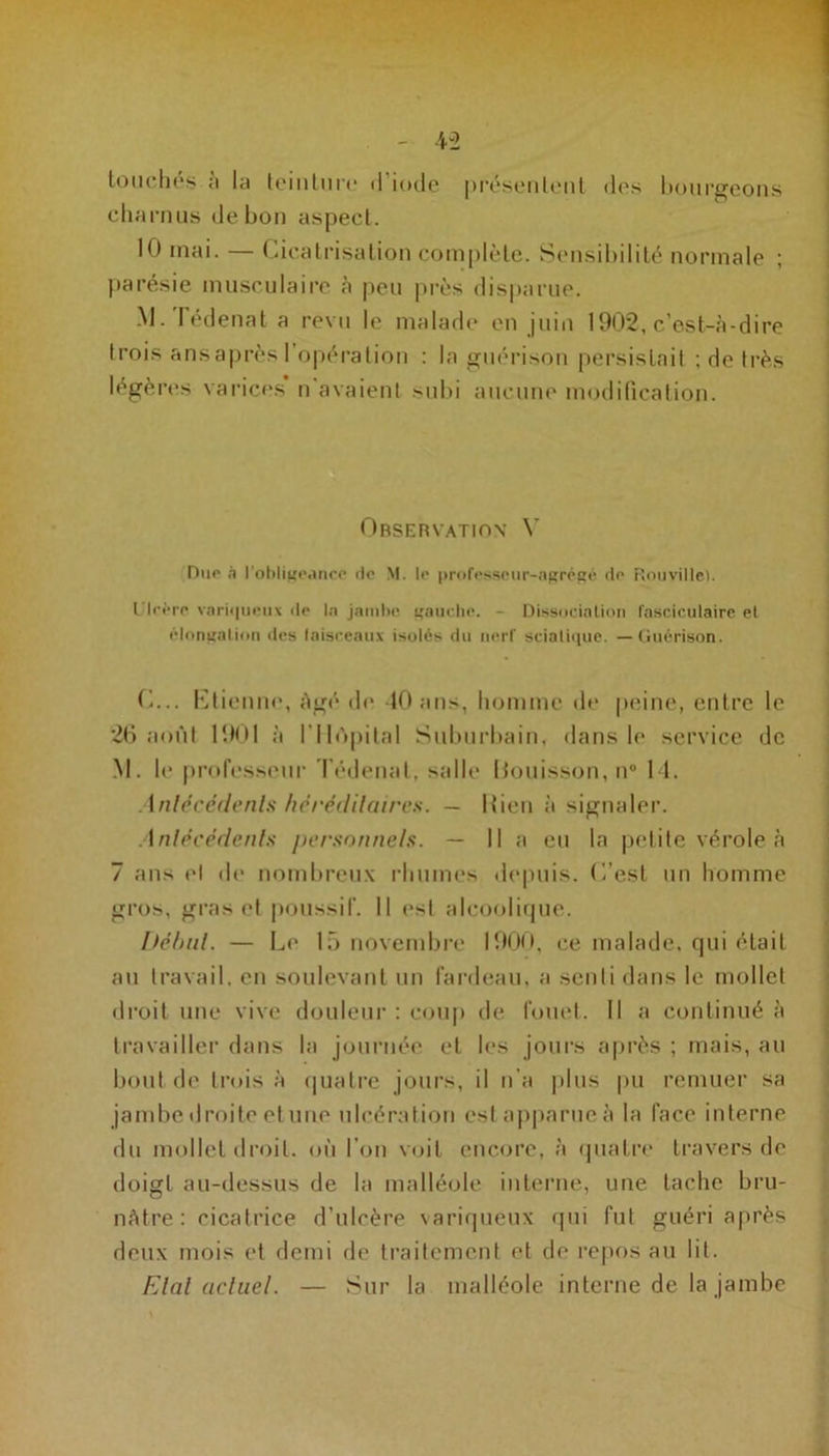 touchés a la teinture <1 iode présentent des hourgeons charnus de bon aspect. 10 mai. — Cicatrisation complète. Sensibilité normale ; parésie musculaire à peu près disparue. M. Tédenat a revu le malade en juin 1902, c’est-à-dire trois ans après l’opération : la guérison persistait ; de très légères varices n avaient subi aucune modification. Observation Y Due à l'obligeance de M. le professeur-agrégé de Rouville). Ulcère variqueux île la jambe gauche. - Dissociation fasciculaire et élongation des faisceaux isolés du nerf sciatique. — Guérison. O... Etienne, âgé de 10 ans, homme de peine, entre le *26 août 1901 à l’Ilùpital Suburbain, dans le service de M. le professeur Tédenat, salle Bouisson, n° 14. Antécédents héréditaires. — Rien à signaler. Antécédents personnels. — Il a eu la petite vérole à 7 ans H de nombreux rhumes depuis, (l’est un homme gros, gras et poussif. Il est alcoolique. Début. — Le 15 novembre 1900, ce malade, qui était au travail, en soulevant un fardeau, a senti dans le mollet droit une vive douleur : coup de fouet. Il a continué à travailler dans la journée et les jours après ; mais, au bout de trois à quatre jours, il n’a plus pu remuer sa jambe droite et une ulcération est apparue à la face interne du mollet droit, où l’on voit encore, à quatre travers de doigt au-dessus de la malléole interne, une tache bru- nâtre: cicatrice d’ulcère variqueux qui fut guéri après deux mois et demi de traitement et de repos au lit. Etal actuel. — Sur la malléole interne de la jambe
