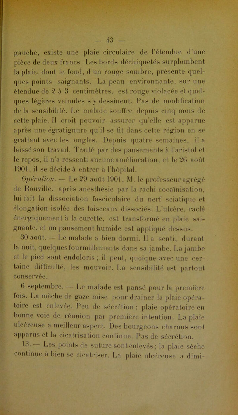 gauche, existe une plaie circulaire de l’étendue d’une pièce de deux francs Les bords déchiquetés surplombent la plaie, dont le fond, d'un rouge sombre, présente quel- ques points saignants. La peau environnante, sur une étendue de 2 à 3 centimètres, est rouge violacée et quel- ques légères veinules s’y dessinent. Pas de modification de la sensibilité. Le malade souffre depuis cinq mois de cette plaie. Il croit pouvoir assurer qu'elle est apparue après une égratignure qu’il se (il dans celte région en se grattant avec les ongles. Depuis quatre semaines, il a laissé son travail. Traité par des pansements à l'aristol et le repos, il n’a ressenti aucune amélioration, et le 2f> août 1901, il se décide à entrer à l’hôpital. Opération. — Le 29 août 1901, M. le professeur agrégé de Rouville, après anesthésie par la rachi cocaïnisation, lui fait la dissociation fasciculairc du nerf sciatique et élongation isolée des faisceaux dissociés. L’ulcère, raclé énergiquement à la curette, est transformé en plaie sai- gnante, et un pansement humide est appliqué dessus. 30 août. — Le malade a bien dormi. Il a senti, durant la nuit, quelques fourmillements dans sa jambe. La jambe et le pied sont endoloris; il peut, quoique avec une cer- taine difficulté, les mouvoir. La sensibilité est partout conservée. 0 septembre. — Le malade est pansé pour la première lois. La mèche de gaze mise pour drainer la plaie opéra- toire est enlevée. Peu de sécrétion ; plaie opératoire en bonne voie de réunion par première intention. La plaie ulcéreuse a meilleur aspect. Des bourgeons charnus sont apparus et la cicatrisation continue. Pas de sécrétion. 13. Les points de suture sont enlevés ; la plaie sèche continue a bien se cicatriser. La plaie ulcéreuse a dimi-