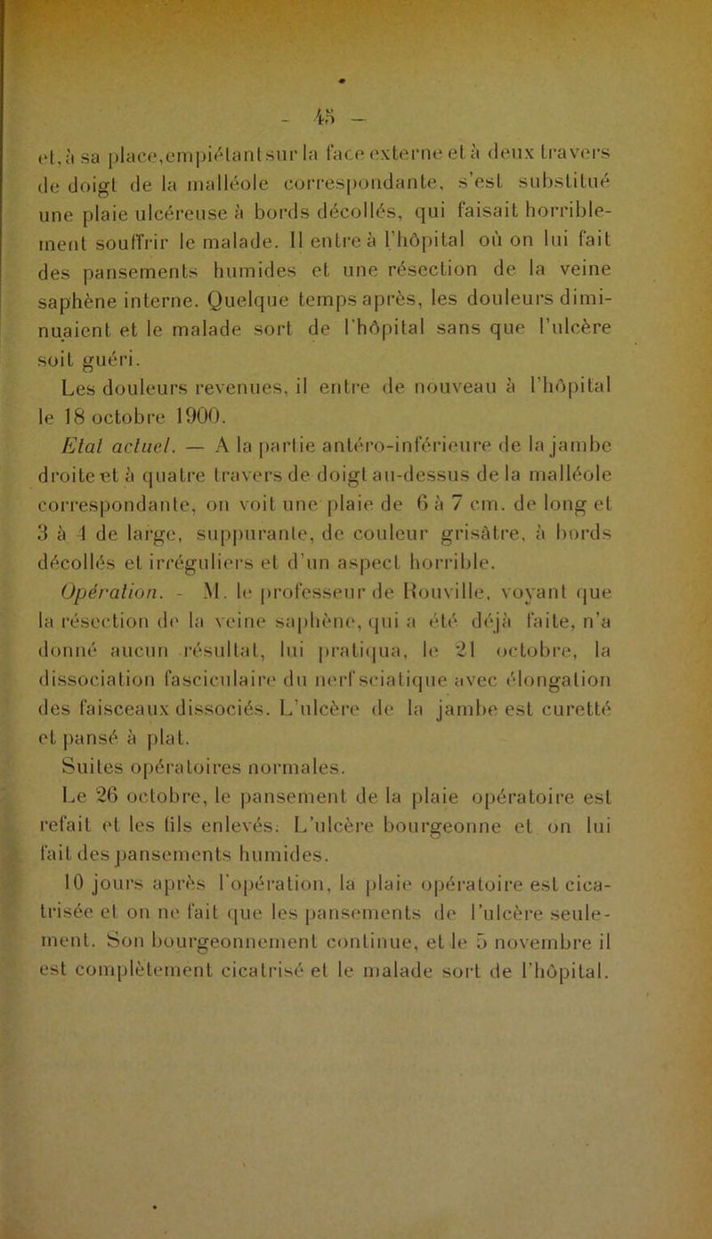 ('t,;'isa place,empiétant sur la face externe et à deux travers de doigt de la malléole correspondante, s est substitué une plaie ulcéreuse à bords décollés, qui faisait horrible- ment souffrir le malade. 11 entre à l’hôpital où on lui fait des pansements humides et une résection de la veine saphène interne. Quelque temps après, les douleurs dimi- nuaient et le malade sort de l’hôpital sans que l’ulcère soit guéri. Les douleurs revenues, il entre de nouveau à l’hôpital le 18 octobre 1900. Etal actuel. — A la partie antéro-inférieure de la jambe droite et à quatre travers de doigt au-dessus de la malléole correspondante, on voit une plaie de 6 à 7 cm. de long et 3 à 4 de large, suppurante, de couleur grisâtre, à bords décollés et irréguliers et d’un aspect horrible. Opération. M. le professeur de Rouville, voyant que la résection de la veine saphène, qui a été déjà faite, n’a donné aucun résultat, lui pratiqua, h' 21 octobre, la dissociation fascicnlaire du nerf sciatique avec élongation des faisceaux dissociés. L’ulcère de la jambe est curetté et pansé à plat. Suites opératoires normales. Le 26 octobre, le pansement de la plaie opératoire est refait et les tils enlevés: L’ulcère bourgeonne et on lui fait des pansements humides. 10 jours après l’opération, la plaie opératoire est cica- trisée et on ne fait que les pansements de l’ulcère seule- ment. Son bourgeonnement continue, et le 5 novembre il est complètement cicatrisé et le malade sort de l’hôpital.