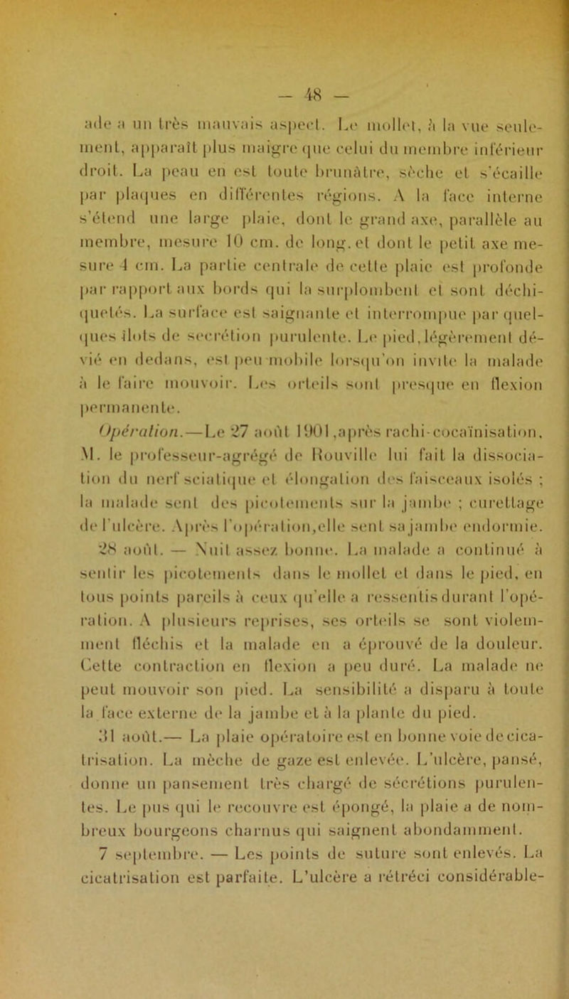 ade ;i un très mauvais aspect. Le mollet, â la vue seule- ment, apparaît plus maigre que celui du membre inférieur droit. La peau en est toute brunâtre, sèche et s’écaille par plaques en différentes régions. A la face interne s’étend une large plaie, dont le grand axe, parallèle au membre, mesure 10 cm. de long, et dont le petit axe me- sure 1 cm. La partie centrale de cette plaie est profonde par rapport aux bords qui la surplombent et sont déchi- quetés. La surface est saignante et interrompue par quel- ques îlots de secrétion purulente. Le pied,légèrement dé- vié en dedans, est peu mobile lorsqu'on invite la malade à le faire mouvoir. Les orteils sont presque en flexion permanente. Opération.—Le 27 août 1001,après rachi-cocaïnisation, M. le professeur-agrégé de Uouville lui fait la dissocia- tion du nerf sciatique et élongation îles faisceaux isolés ; la malade sent des picotements sur la jambe ; curettage de l’ulcère. Après l’opération,elle sent sa jambe endormie. '2<S août. — Nuit assez bonne. La malade a continué à sentir les picotements dans le mollet et dans le pied, en tous points pareils à ceux qu’elle a ressentis durant l’opé- ration. A plusieurs reprises, ses orteils se sont violem- ment fléchis et la malade en a éprouvé de la douleur. Cette contraction en flexion a peu duré. La malade ne peut mouvoir son pied. La sensibilité a disparu à toute la face externe de la jambe et à la plante du pied. 31 août.— La plaie opératoire est en bonne voie de cica- trisation. La mèche de gaze est enlevée. L’ulcère, pansé, donne un pansement très chargé de sécrétions purulen- tes. Le pus qui le recouvre est épongé, la plaie a de nom- breux bourgeons charnus qui saignent abondamment. 7 septembre. — Les points de suturé sont enlevés. La cicatrisation est parfaite. L’ulcère a rétréci considérable-