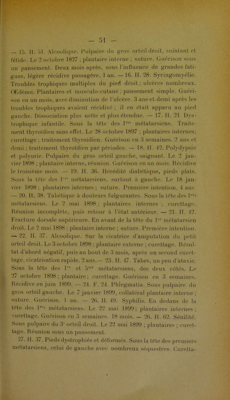 fétide. Le '2 octobre 1827 ; plantaire interné ; suture. Guérison sous un pansement. Deux mois après, sous linlluence de grandes fati- gues, légère récidive passagère. 1 an. — 16. H. 28. Syringomyélie. Troubles trophiques multiples du pied droit ; ulcères nombreux. Œdème. Plantaires et musculo-cutané ; pansement simple. Guéri- son en un mois, avec diminution de l'ulcère. 3 anset demi après les troubles trophiques avaient récidivé; il en était apparu au pied gauche. Dissociation plus nette et plus étendue. — 17. II. 21 Dys- trophique infantile. Sous la tête des Ier’ métatarsiens. Traite- ment thyroïdien sans effet. Le 28 octobre 1897 ; plantaires internes; curettage ; traitement thyroïdien. Guérison en 3 semaines. 2 ans et demi ; traitement thyroïdien par périodes. — 18. 11. 42. Polydypsie et polyurie. Pulpaire du gros orteil gauche, saignant. Le 2 jan- vier 1898 ; plantaire interne, réunion. Guérison en un mois. Récidive le troisième mois. — 19. H. 36. Hérédité diabétique, pieds plats. Sous la tète des Prs métatarsiens, surtout à gauche. Le 18 jan- vier 1898; plantaires internes ; suture. Première intention. 4 ans. — 20. H. 38. Tabétique à douleurs fulgurantes. Sous la lète des lPr* métatarsiens. Le 2 mai 1898 ; plantaires internes ; curettage. Réunion incomplète, puis retour à l’état antérieur. — 21. H. 12. Fracture dorsale supérieure. En avant de la tête du lor métatarsien droit. Le 2 mai 1898 ; plantaire interne ; suture. Première intention. — 22. IL 37. Alcoolique. Sur la cicatrice d'amputation du petit orteil droit. Le 3 octobre 1898 ; plantaire externe ; curettage. Résul- tat d’abord négatif, puis au bout de 3 mois, après un second curet- tage, cicatrisation rapide. 2 ans.— 23. H. 47. Tabes, un peu d’ataxie. Sous la tôle des 1er et 5m* métatarsiens, des deux côtés. Le 27 octobre 1898 ; plantaire ; curettage. Guérison en 3 semaines. Récidive en juin 1899. — 24. F. 24. Phlegmalia. Sous pulpaire du gros orteil gauche. Le 7 janvier 1899, collatéral plantaire interne ; suture. Guérison. I an. — 26. IL 49. Syphilis. En dedans île la tète des 1 métatarsiens. Le 22 mai 1899; plantaires internes; curettage. Guérison en 3 semaines. 18 mois. — 26. H. 62. Sénilité. Sous pulpaire du 3 orteil droit. Le 22 mai 1899 ; plantaires ; curet- tage. Réunion sous un pansement. 27. H. 37. Pieds dystrophiés et déformés. Sous la tête des premiers métatarsiens, celui de gauche avec nombreux séquestres. Curetta-