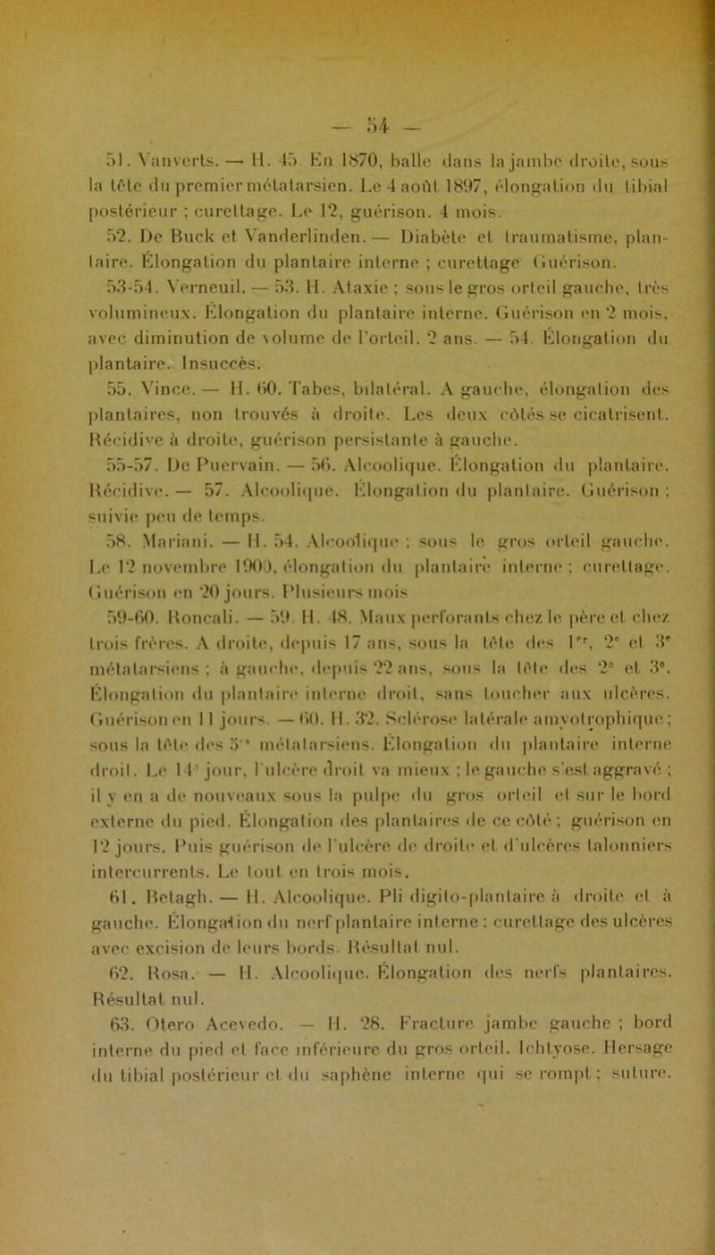 r» 1. Vanvcrls.— H. 45 Kn 1870, balle dans la jambe droite, sous la tête du premier métatarsien. Le 4 août 1897, élongation du tibial postérieur ; cureltage. Le 12, guérison. 4 mois. 52. De Buck et Vanderlinden.— Diabète et traumatisme, plan- taire. Élongation du plantaire interne ; curettage Guérison. 53-54. Yerneuil. — 53. H. Ataxie ; sous le gros orted gauche, très volumineux. Klongation du plantaire interne. Guérison en 2 mois, avec diminution de volume de l’orteil. 2 ans. — 54. Élongation du plantaire. Insuccès. 55. Vince.— H. 60. Tabes, bilatéral. A gam be, élongation des plantaires, non trouvés à droite. Les deux côtés se cicatrisent. Récidive à droite, guérison persistante à gauche. 55-57. De Puervain. — 56. Alcoolique. Élongation du plantaire. Récidive. — 57. Alcoolique. Klongation du plantaire. Guérison ; suivie peu de temps. 58. Mariani. — 11. 54. Alcoolique ; sous le gros orteil gauche. Le 12 novembre 1900, élongation du plantaire interne ; curettage. Guérison en 20 jours. Plusieurs mois 59-60. Roncali. — 59. H. 48. Maux perforants chez le père et chez trois frères. A droite, depuis 17 ans, sous la tête des Pr, 2° et 3' métatarsiens; à gauche, depuis 22 ans, sous la tête des 2° et 3°. Élongation «lu plantaire interne droit, sans loucher aux ulcères. Guérison en 11 jours. — 60. H. 32. Sclérose latérale amyotrophique; sous la tête des 3'* métatarsiens. Klongation du plantaire interne droit. Le 14'jour, l'ulcère droit va mieux ; le gauche s’est aggravé; 11 y en a de nouveaux sous la pulpe du gros orteil et sur le bord externe du pied. Élongation des plantaires de ce côté ; guérison en 12 jours. Puis guérison de l’ulcère, de droite et d’ulcères lalonniers intercurrents. Le tout en trois mois. 61. Belagh. — 11. Alcoolique. Pli digilo-planlaire à droite et à gauche. Élongaf ion du nerf plantaire interne : curettage des ulcères avec excision de leurs bords. Résultat nul. 62. R osa. — IL Alcoolique. Klongation des nerfs plantaires. Résultat nul. 63. Otero Aeevedo. — II. 28. Fracture jambe gauche ; bord interne du pied et face inférieure du gros orteil. Ichlyose. Hersage du tibial postérieur et du saphène interne qui se rompt; suture.