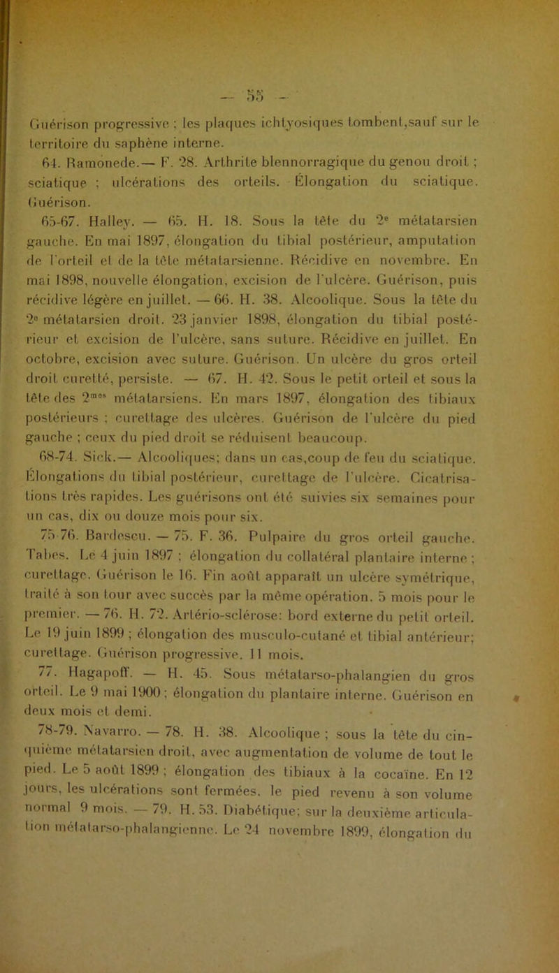 Guérison progressive : les plaques ichtyosiques tombent,sauf sur le territoire du saphène interne. 64. Hamonede.— F. 28. Arthrite blennorragique du genou droit ; sciatique ; ulcérations des orteils. Élongation du sciatique. (Juérison. 65-67. Halley. — 65. H. 18. Sous la tête du 2e métatarsien gauche. En mai 1897, élongation du tibial postérieur, amputation de l'orteil el de la tète métatarsienne. Récidive en novembre. En mai 1898, nouvelle élongation, excision de l'ulcère. Guérison, puis récidive légère en juillet. —66. H. 38. Alcoolique. Sous la tête du 2° métatarsien droit. 23 janvier 1898, élongation du tibial posté- rieur et excision de l’ulcère, sans suture. Récidive en juillet. En octobre, excision avec suture. Guérison. Un ulcère du gros orteil droit curette, persiste. — 67. H. 42. Sous le petit orteil et sous la tête des 2m0> métatarsiens. En mars 1897, élongation des tibiaux postérieurs : curettage des ulcères. Guérison de l’ulcère du pied gauche ; ceux du pied droit se réduisent beaucoup. 68-74. Sick.— Alcooliques; dans un cas,coup de feu du sciatique. Elongations du tibial postérieur, curettage de l'ulcère. Cicatrisa- tions très rapides. Les guérisons ont été suivies six semaines pour un cas, dix ou douze mois pour six. 75 76. Bardescu. — 75. F. 36. Pulpaire du gros orteil gauche. Tabes. Le 4 juin 1897 ; élongation du collatéral plantaire interne ; curettage. Guérison le 16. Fin août apparaît un ulcère symétrique, traité à son tour avec succès par la même opération. 5 mois pour le premier. —76. H. 72. Artério-sclérose: bord externe du petit orteil. Le 19 juin 1899 ; élongation des musculo-cutané et tibial antérieur; curettage. Guérison progressive. 11 mois. 77. Hagapofl. — H. 45. Sous métatarso-phalangien du gros orteil. Le 9 mai 1900; élongation du plantaire interne. Guérison en deux mois et demi. 78-79. Navarro. — 78. H. 38. Alcoolique ; sous la tète du cin- quième métatarsien droit, avec augmentation de volume de tout le pied. Le 5 août 1899; élongation des tibiaux à la cocaïne. En 12 jours, les ulcérations sont fermées, le pied revenu à son volume normal 9 mois. — 79. H. 53. Diabétique; sur la deuxième articula- tion métatarso-phalangienne. Le 24 novembre 1899, élongation du