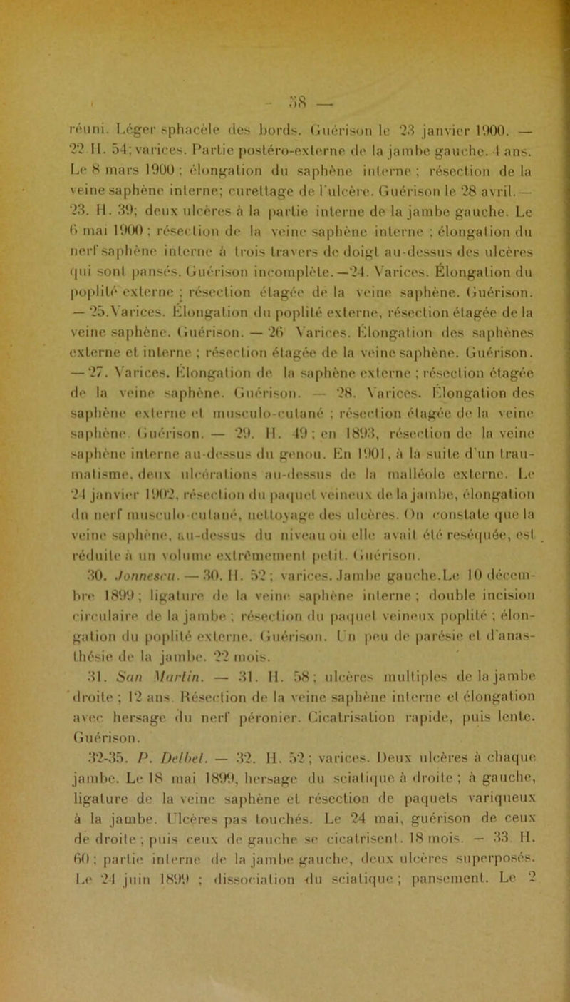 reuni. Léger sphacèle des bords. Guérison le 23 janvier 1900. — 22 11. 54; varices. Partie postéro-externe de la jambe gauche. 4 ans. Le 8 mars 1900 : élongation du saphène interne ; résection de la veine saphène interne; curettage de l ulcère. Guérison le 28 avril.— 23. H. 39; deux ulcères à la partie interne de la jambe gauche. Le 0 mai 1900 ; résection de la veine saphène interne ; élongation du nerf saphène interne à trois travers de doigt au-dessus des ulcères <pii sont pansés. Guérison incomplète.—24. Varices. Elongation du poplité externe ; résection étagée de la veine saphène. Guérison. — 25.\ arices. Elongation du poplité externe, résection étagée de la veine saphène. Guérison. — 26 Varices. Elongation des saphènes externe et interne ; résection étagée de la veine saphène. Guérison. — 27. Varices. Elongation de la saphène externe ; résection ctagée de la veine saphène. Guérison. — 28. Varices. Elongation des saphène externe et musculo-culané ; résection étagée de la veine saphène Guérison. — 29. 11. 49 ; en 1893, résection de la veine saphène interne au-dessus du genou. En 1901, à la suite d'un trau- matisme, deux ulcérations au-dessus de la malléole externe. Le 24 janvier 1902, résection du paquet veineux de la jambe, élongation du nerf musculo-culané, nettoyage des ulcères. On constate que la veine saphène, au-dessus du niveau où elle avait été réséquée, est réduite à un volume extrêmement petit. Guérison. 30. Jonnescu. — 30.11. 52; varices. Jambe gauche.Le 10 décem- bre 1899; ligature de la veine saphène interne; double incision circulaire de la jambe ; résection du paquet veineux poplité ; élon- gation du poplité externe. Guérison. I n peu de parésie et d'anas- thésie de la jambe. 22 mois. 31. San Martin. — 31. 11. 58 ; ulcères multiples de la jambe droite ; 12 ans. Résection de la veine saphène interne et élongation avec hersage du nerf péronier. Cicatrisation rapide, puis lente. Guérison. 32-35. P. Delbel. — 32. 14. 52; varices. Deux ulcères à chaque jambe. Le 18 mai 1899, hersage du sciatique à droite ; à gauche, ligature de la veine saphène et résection de paquets variqueux à la jambe. Ulcères pas touchés. Le 24 mai, guérison de ceux de droite ; puis ceux de gauche se cicatrisent. 18 mois. — 33 H. 60; partie interne de la jambe gauche, deux ulcères superposés.