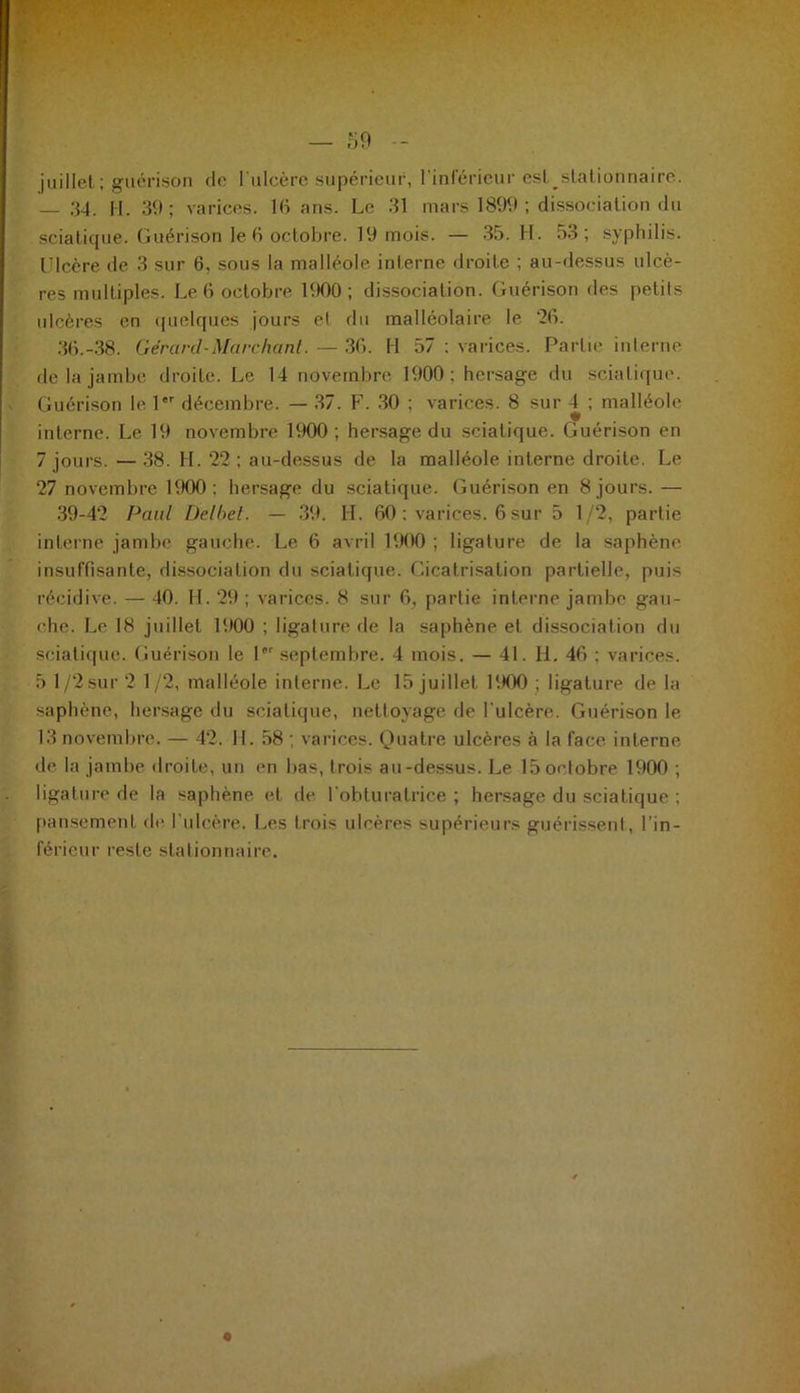 juillet ; guérison de l'ulcère supérieur, l’inférieur esl^ stationnaire. — 34. H. 39; varices. 16 ans. Le 31 mars 1899; dissociation du sciatique. Guérison le 6 octobre. 19 mois. — 35. H. 53; syphilis. Ulcère de 3 sur 6. sous la malléole interne droite ; au-dessus ulcè- res multiples. Le 6 octobre 1900 ; dissociation. Guérison des petits ulcères en quelques jours et du malléolaire le ‘26. 36.-38. Gérard-Marchant. —- 36. II 57 : varices. Partie interne de la jambe droite. Le 14 novembre 1900; hersage du sciatique. Guérison le 1er décembre. — 37. F. 30 ; varices. 8 sur 4 ; malléole interne. Le 19 novembre 1900 ; hersage du sciatique. Guérison en 7 jours. — 38. H. 22 ; au-dessus de la malléole interne droite. Le 27 novembre 1900; hersage du sciatique. Guérison en 8 jours. — 39-42 Paul üelbet. — 39. II. 60 : varices. 6 sur 5 1/2, partie interne jambe gauche. Le 6 avril 1900 ; ligature de la saphène insuffisante, dissociation du sciatique. Cicatrisation partielle, puis récidive. — 40. H. 29 ; varices. 8 sur 6, partie interne jambe gau- ehe. Le 18 juillet 1900 ; ligature de la saphène et dissociation du sciatique. Guérison le lpr septembre. 4 mois. — 41. H. 46 ; varices. 5 1/2 sur 2 1/2, malléole interne. Le 15 juillet 1900 ; ligature de la saphène, hersage du sciatique, nettoyage de F ulcère. Guérison le 13 novembre. — 42. H. 58 ; varices. Quatre ulcères à la face interne de la jambe droite, un en lias, trois au-dessus. Le 15 octobre 1900 ; ligature de la saphène et de l'obturatrice ; hersage du sciatique ; pansement de l’ulcère. Les trois ulcères supérieurs guérissent, l’in- férieur reste stationnaire.