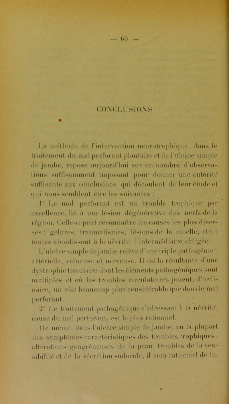 CONCLUSIONS La méthode do l’intorvonlion neurotrophique, dans le Ira il on ici il du mal perfora ni plantaire et de l’ulcère simple de jambe, repose aujourd'hui sur un nombre d'observa- tions suffisamment imposant pour donner une autorité suffisante aux conclusions <pii découlent de leuréludeel qui nous semblent être le> suivantes : I Le mal perforant est un trouble trophique par excellence, lié à une lésion dégénérative des nerfs de la région. Celle-ci peut reconnaître le> causes les plus diver- ses: gelures, traumatismes, lésions do la moelle, etc. ; toutes aboutissant à la névrite, l'intermédiaire obligée. L'ulcère simple de jambe relève d une triple pal Iingénie : artérielle, veineuse et nerveux*. Il est la résultante d une dystrophie tissulaire dont les éléments puthngéuiqucs sont multiples et où les troubles circulatoires jouent, d’ordi- naire, un rôle beaucoup plus considérable que dans le mal perforant. 2° Le traitement palbogénique s'adressant à la névrite, cause du mal perforant, est le plus rationnel. De même, dans l’ulcère simple de jambe, vu la plupart des symptômes caractéristiques des troubles trophiques: altérations gangréneuses de la peau, troubles de la sen- sibilité et de la sécrétion sudorale, il sera rationnel de lui