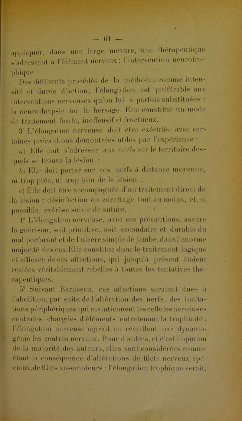 — 1)1 appliquer, dans une large mesure, une thérapeutique s’adressant à l’élément nerveux : l’intervention neurotro- phique. Des différents procédés de la méthode, comme inten- sité et durée d’action, l’élongation est préférable aux interventions nerveuses qu on lui a parfois substituées . la neurothripsie ou le hersage. Elle constitue un mode de traitement facile, inoffensif et fructueux. 3° L’élongation nerveuse doit être exécutée avec cer- taines précautions démontrées utiles par l’expérience : a) Elle doit s’adresser aux nerfs sur le territoire des- quels se trouve la lésion ; b) Elle doit porter sur ces nerfs à distance moyenne, ni trop près, ni trop loin de la lésion ; c) Elle doit être accompagnée d’un traitement direct de la lésion : désinfection ou curettage tout au moins, et, si possible, exérèse suivie de suture. 1° L’élongation nerveuse, avec ces précautions, assure la guérison, soit primitive, soit secondaire et durable du mal perforant et de l’ulcère simple de jambe, dans l’énorme majorité des cas. Elle constitue donc le traitement logique et efficace de ces affections, qui jusqu’à présent étaient restées véritablement rebelles à toutes les tentatives thé- rapeutiques. b0 Suivant Bardescu, ces affections seraient dues à l’abolition, par suite de l’altération des nerfs, des incita- tions périphériques qui maintiennent lescellulesnerveuses centrales chargées d’éléments entretenant la Lrophicité : l’élongation nerveuse agirait en réveillant par dynamo- génie les centres nerveux. Pour d’autres,et c’est l’opinion de la majorité des auteurs, elles sont considérées comme étant la conséquence d’altérations de filets nerveux spé- ciaux,de filets vasomoteurs : l’élongation trophique serait.