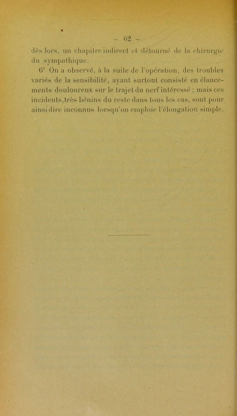 du sympathique. ü On a observé, à la suite de l’opération, des troubles variés de la sensibilité, avant surtout consisté en élance- ments douloureux sur le trajet du nerf intéressé ; maisces incidents,très bénins du reste dans tous les cas, sont pour ainsi dire inconnus lorsqu’on emploie l'élongation simple.